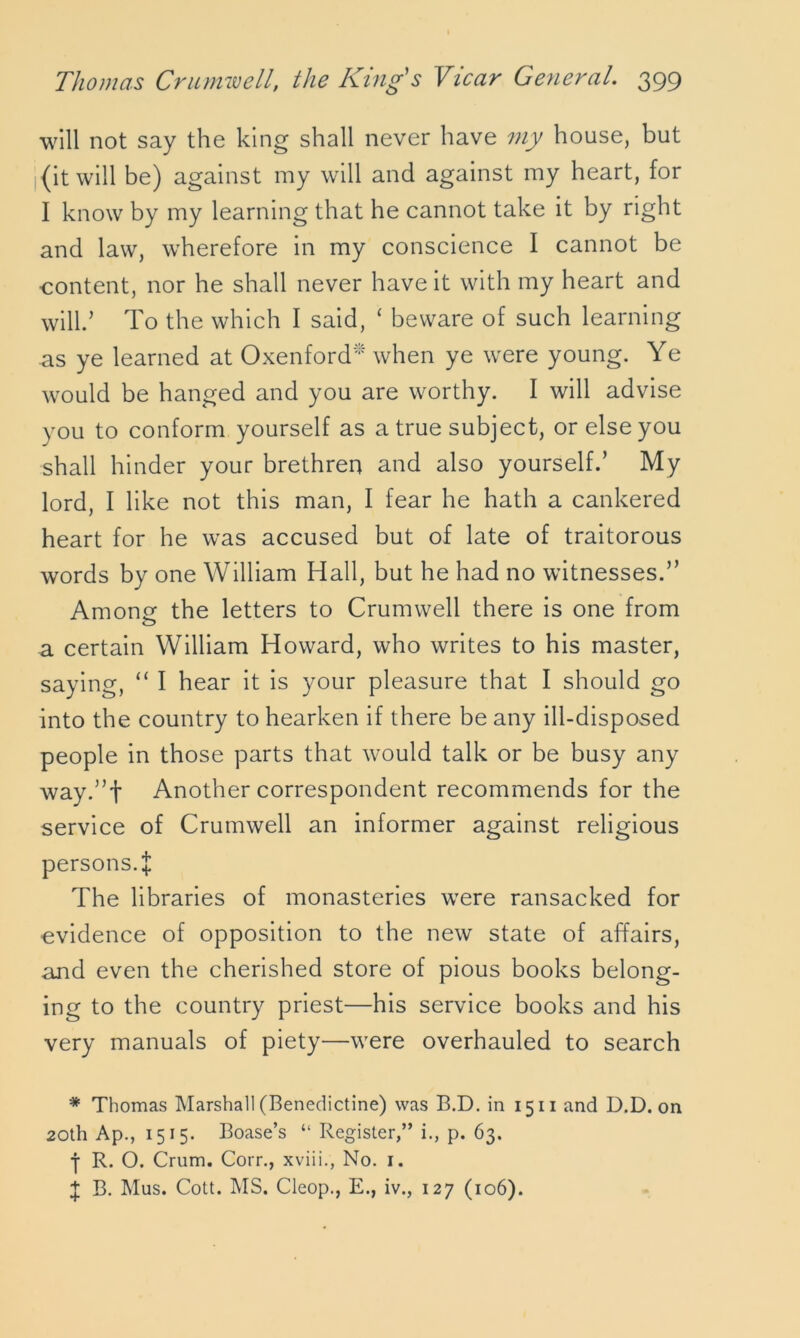 will not say the king shall never have my house, but (it will be) against my will and against my heart, for I know by my learning that he cannot take it by right and law, wherefore in my conscience I cannot be content, nor he shall never have it with my heart and will.’ To the which I said, ‘ beware of such learning as ye learned at Oxenford* when ye were young. Ye would be hanged and you are worthy. I will advise you to conform yourself as a true subject, or else you shall hinder your brethren and also yourself.’ My lord, I like not this man, I fear he hath a cankered heart for he was accused but of late of traitorous words by one William Hall, but he had no witnesses.” Amonsf the letters to Crumwell there is one from a certain William Howard, who writes to his master, saying, “ I hear it is your pleasure that I should go into the country to hearken if there be any ill-disposed people in those parts that would talk or be busy any way.”f Another correspondent recommends for the service of Crumwell an informer against religious persons. I The libraries of monasteries were ransacked for evidence of opposition to the new state of affairs, and even the cherished store of pious books belong- ing to the country priest—his service books and his very manuals of piety—were overhauled to search * Thomas Marshall (Benedictine) was B.D. in 1511 and D.D. on 20th Ap., 1515. Boase’s “ Register,” i., p. 63. j R. O. Crum. Corr., xviii., No. 1. J B. Mus. Cott. MS. Cleop., E., iv., 127 (106).
