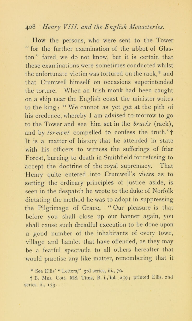 How the persons, who were sent to the Tower “ for the further examination of the abbot of Glas- ton ” fared, we do not know, but it is certain that these examinations were sometimes conducted whilst the unfortunate victim was tortured on the rack,* and that Crumwell himself on occasions superintended the torture. When an Irish monk had been caught on a ship near the English coast the minister writes to the king: “ We cannot as yet get at the pith of his credence, whereby I am advised to-morrow to go to the Tower and see him set in the bracks (rack), and by torment compelled to confess the truth. It is a matter of history that he attended in state with his officers to witness the sufferings of friar Forest, burning to death in Smithfield for refusing to accept the doctrine of the royal supremacy. That Henry quite entered into Crumwell’s views as to setting the ordinary principles of justice aside, is seen in the despatch he wrote to the duke of Norfolk dictating the method he was to adopt in suppressing the Pilgrimage of Grace. “ Our pleasure is that before you shall close up our banner again, you shall cause such dreadful execution to be done upon a good number of the inhabitants of every town, village and hamlet that have offended, as they may be a fearful spectacle to all others hereafter that would practise any like matter, remembering that it * See Ellis’ “ Letters,” 3rd series, iii., 70. t B. Mus. Cott. MS. Titus, B. i., fol. .259; printed Ellis, 2nd series, ii., 133.