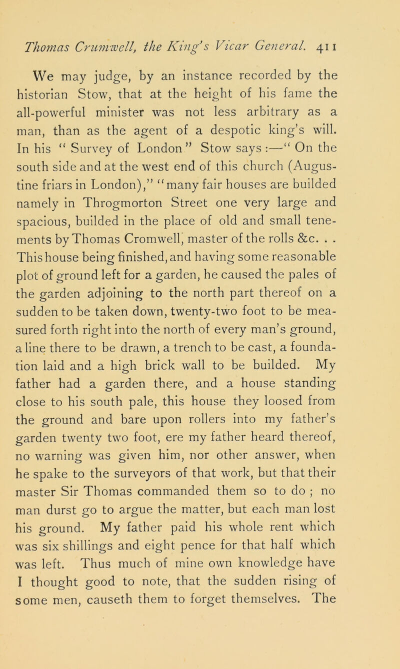 We may judge, by an instance recorded by the historian Stow, that at the height of his fame the all-powerful minister was not less arbitrary as a man, than as the agent of a despotic king’s will. In his “ Survey of London” Stow says :—“ On the south side and at the west end of this church (Augus- tine friars in London),” “ many fair houses are builded namely in Throgmorton Street one very large and spacious, builded in the place of old and small tene- ments by Thomas Cromwell, master of the rolls &c. . . This house being finished, and having some reasonable plot of ground left for a garden, he caused the pales of the garden adjoining to the north part thereof on a sudden to be taken down, twenty-two foot to be mea- sured forth right into the north of every man’s ground, a line there to be drawn, a trench to be cast, a founda- tion laid and a high brick wall to be builded. My father had a garden there, and a house standing close to his south pale, this house they loosed from the ground and bare upon rollers into my father’s garden twenty two foot, ere my father heard thereof, no warning was given him, nor other answer, when he spake to the surveyors of that work, but that their master Sir Thomas commanded them so to do ; no man durst go to argue the matter, but each man lost his ground. My father paid his whole rent which was six shillings and eight pence for that half which was left. Thus much of mine own knowledge have I thought good to note, that the sudden rising of some men, causeth them to forget themselves. The