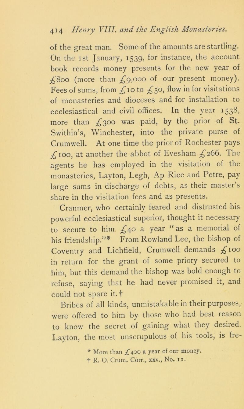 of the great man. Some of the amounts are startling. On the 1 st January, 1539, for instance, the account book records money presents for the new year of -£800 (more than ^9,000 of our present money). Fees of sums, from £\o to ^*50, flow in for visitations of monasteries and dioceses and for installation to ecclesiastical and civil offices. In the year 1538, more than ^300 was paid, by the prior of St. Swithin’s, Winchester, into the private purse of Crumwell. At one time the prior of Rochester pays .£100, at another the abbot of Evesham £266. The agents he has employed in the visitation of the monasteries, Layton, Legh, Ap Rice and Petre, pay large sums in discharge of debts, as their master’s share in the visitation fees and as presents. Cranmer, who certainly feared and distrusted his powerful ecclesiastical superior, thought it necessary to secure to him ^40 a year “as a memorial of his friendship.”* From Rowland Lee, the bishop of Coventry and Lichfield, Crumwell demands £100 in return for the grant of some priory secured to him, but this demand the bishop was bold enough to refuse, saying that he had never promised it, and could not spare it.f Bribes of all kinds, unmistakable in their purposes, were offered to him by those who had best reason to know the secret of gaining what they desired. Layton, the most unscrupulous of his tools, is fre- * More than ^400 a year of our money. t R. O. Crum. Corr., xxv., No. 11.