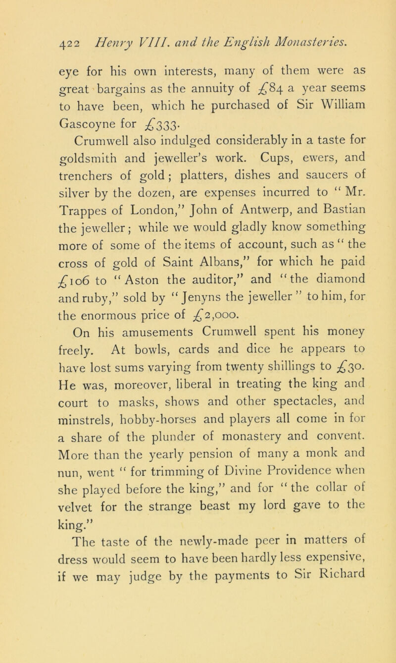 eye for his own interests, many of them were as great bargains as the annuity of ^84 a year seems to have been, which he purchased of Sir William Gascoyne for £333. Crumwell also indulged considerably in a taste for goldsmith and jeweller’s work. Cups, ewers, and trenchers of gold ; platters, dishes and saucers of silver by the dozen, are expenses incurred to “ Mr. Trappes of London,” John of Antwerp, and Bastian the jeweller; while we would gladly know something more of some of the items of account, such as “ the cross of gold of Saint Albans,” for which he paid £\o6 to “ Aston the auditor,” and “ the diamond and ruby,” sold by “ Jenyns the jeweller” to him, for the enormous price of ^2,000. On his amusements Crumwell spent his money freely. At bowls, cards and dice he appears to have lost sums varying from twenty shillings to ^30. He was, moreover, liberal in treating the king and court to masks, shows and other spectacles, and minstrels, hobby-horses and players all come in for a share of the plunder of monastery and convent. More than the yearly pension of many a monk and nun, went “ for trimming of Divine Providence when she played before the king,” and for “the collar of velvet for the strange beast my lord gave to the king.” The taste of the newly-made peer in matters of dress would seem to have been hardly less expensive, if we may judge by the payments to Sir Richard