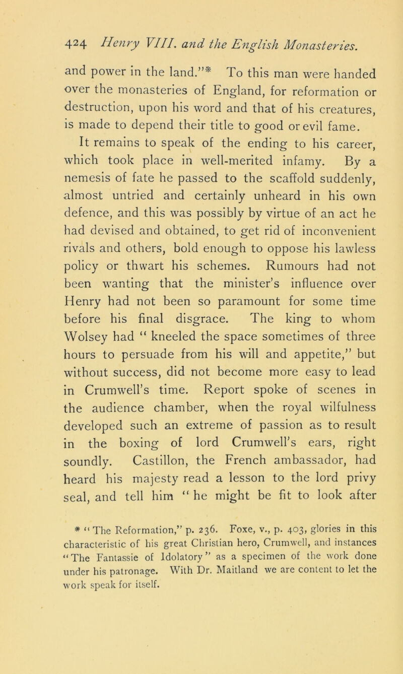 and power in the land.”* To this man were handed over the monasteries of England, for reformation or destruction, upon his word and that of his creatures, is made to depend their title to good or evil fame. It remains to speak of the ending to his career, which took place in well-merited infamy. By a nemesis of fate he passed to the scaffold suddenly, almost untried and certainly unheard in his own defence, and this was possibly by virtue of an act he had devised and obtained, to get rid of inconvenient rivals and others, bold enough to oppose his lawless policy or thwart his schemes. Rumours had not been wanting that the minister’s influence over Henry had not been so paramount for some time before his final disgrace. The king to whom Wolsey had “ kneeled the space sometimes of three hours to persuade from his will and appetite,” but without success, did not become more easy to lead in Crumwell’s time. Report spoke of scenes in the audience chamber, when the royal wilfulness developed such an extreme of passion as to result in the boxing of lord Crumwell’s ears, right soundly. Castillon, the French ambassador, had heard his majesty read a lesson to the lord privy seal, and tell him “ he might be fit to look after * “ The Reformation,” p. 236. Foxe, v., p. 403, glories in this characteristic of his great Christian hero, Crumwell, and instances “The Fantassie of ldolatory ” as a specimen of the work done under his patronage. With Dr. Maitland we are content to let the work speak for itself.