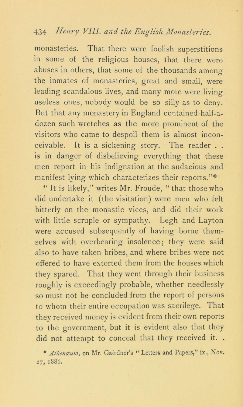 monasteries. That there were foolish superstitions in some of the religious houses, that there were abuses in others, that some of the thousands among the inmates of monasteries, great and small, were leading scandalous lives, and many more were living useless ones, nobody would be so silly as to deny. But that any monastery in England contained half-a- dozen such wretches as the more prominent of the visitors who came to despoil them is almost incon- ceivable. It is a sickening story. The reader . . is in danger of disbelieving everything that these men report in his indignation at the audacious and manifest lying which characterizes their reports.”* “ It is likely,” writes Mr. Froude, “that those who did undertake it (the visitation) were men who felt bitterly on the monastic vices, and did their work with little scruple or sympathy. Legh and Layton were accused subsequently of having borne them- selves with overbearing insolence; they were said also to have taken bribes, and where bribes were not offered to have extorted them from the houses which they spared. That they went through their business roughly is exceedingly probable, whether needlessly so must not be concluded from the report of persons to whom their entire occupation was sacrilege. That they received money is evident from their own reports to the government, but it is evident also that they did not attempt to conceal that they received it. . * Aihcjucum, on Mr. Gardner’s “ Letters and Papers,” ix., Nov. 27, 1886.