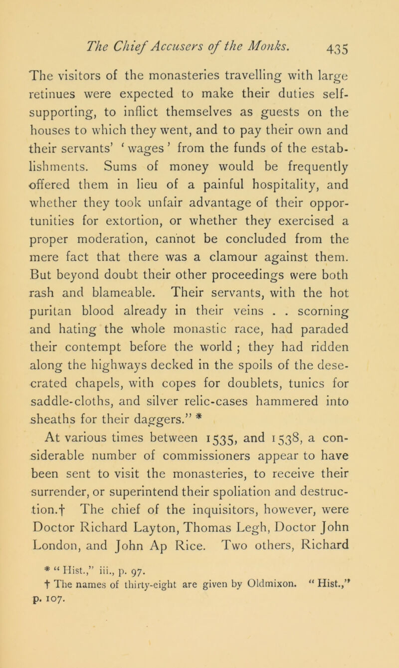 The visitors of the monasteries travelling with large retinues were expected to make their duties self- supporting, to inflict themselves as guests on the houses to which they went, and to pay their own and their servants’ ‘ wages ’ from the funds of the estab- lishments. Sums of money would be frequently offered them in lieu of a painful hospitality, and whether they took unfair advantage of their oppor- tunities for extortion, or whether they exercised a proper moderation, cannot be concluded from the mere fact that there was a clamour against them. But beyond doubt their other proceedings were both rash and blameable. Their servants, with the hot puritan blood already in their veins . . scorning and hating the whole monastic race, had paraded their contempt before the world ; they had ridden along the highways decked in the spoils of the dese- crated chapels, with copes for doublets, tunics for saddle-cloths, and silver relic-cases hammered into sheaths for their daggers.” * At various times between 1535, and 1538, a con- siderable number of commissioners appear to have been sent to visit the monasteries, to receive their surrender, or superintend their spoliation and destruc- tion.! The chief of the inquisitors, however, were Doctor Richard Layton, Thomas Legh, Doctor John London, and John Ap Rice. Two others, Richard * “ Hist.,” iii., p. 97. t The names of thirty-eight are given by Oldmixon. “ Hist.,” p. 107.