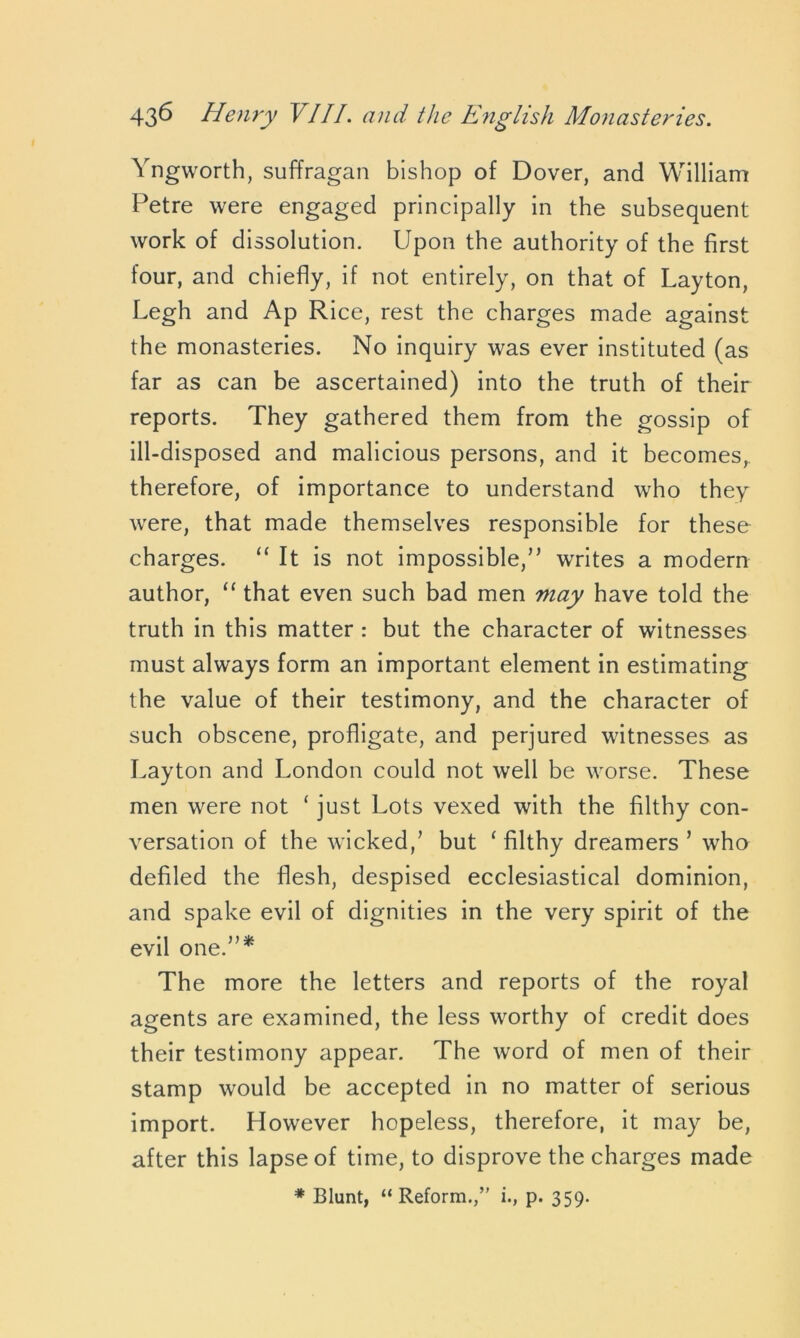 Yngworth, suffragan bishop of Dover, and William Petre were engaged principally in the subsequent work of dissolution. Upon the authority of the first four, and chiefly, if not entirely, on that of Layton, Legh and Ap Rice, rest the charges made against the monasteries. No inquiry was ever instituted (as far as can be ascertained) into the truth of their reports. They gathered them from the gossip of ill-disposed and malicious persons, and it becomes,, therefore, of importance to understand who they were, that made themselves responsible for these charges. “ It is not impossible/’ writes a modern author, “ that even such bad men may have told the truth in this matter: but the character of witnesses must always form an important element in estimating the value of their testimony, and the character of such obscene, profligate, and perjured witnesses as Layton and London could not well be worse. These men were not ‘ just Lots vexed with the filthy con- versation of the wicked/ but ‘ filthy dreamers ’ who defiled the flesh, despised ecclesiastical dominion, and spake evil of dignities in the very spirit of the evil one.”* The more the letters and reports of the royal agents are examined, the less worthy of credit does their testimony appear. The word of men of their stamp would be accepted in no matter of serious import. However hopeless, therefore, it may be, after this lapse of time, to disprove the charges made # Blunt, “ Reform./' i., p. 359.