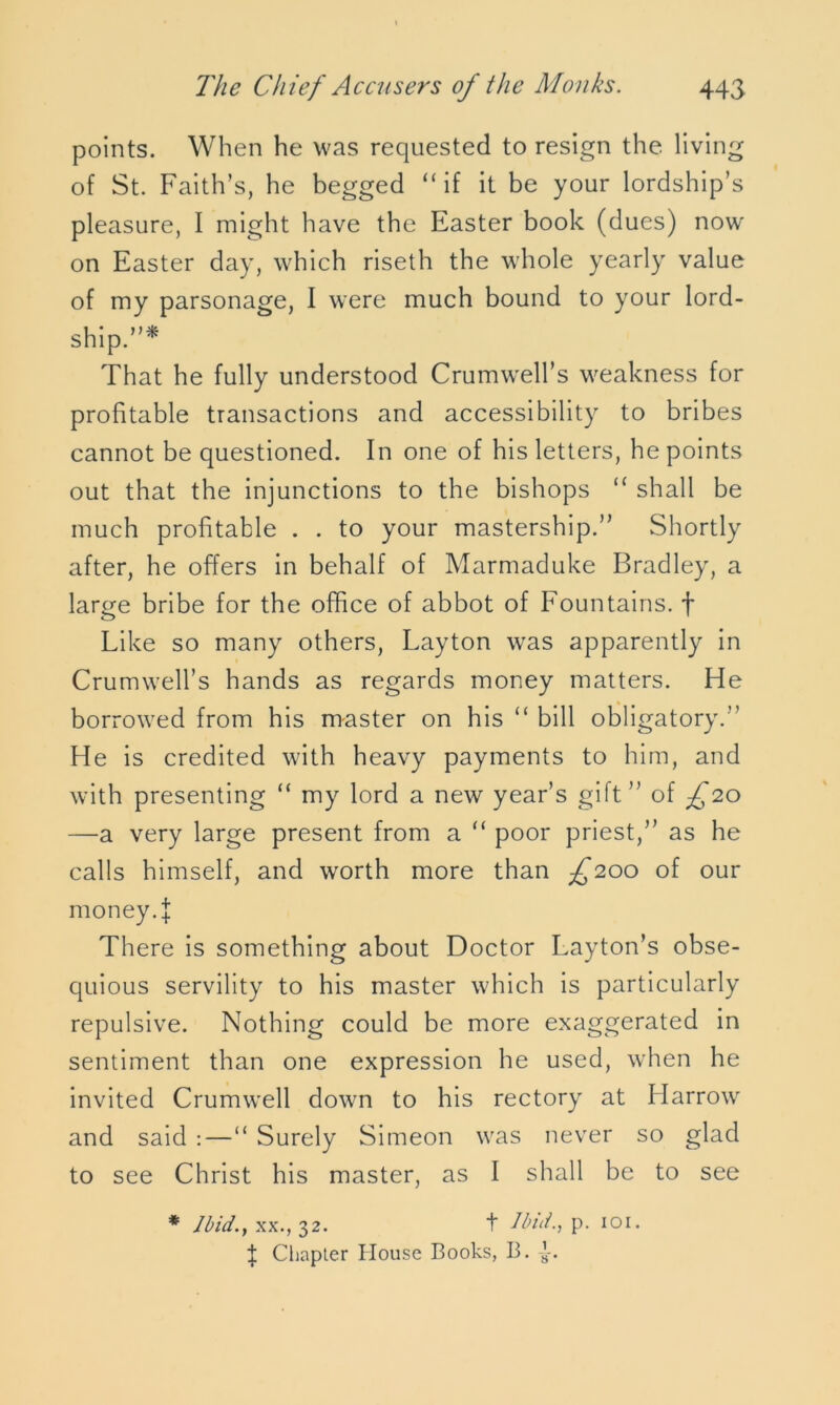 points. When he was requested to resign the living of St. Faith’s, he begged “if it be your lordship’s pleasure, I might have the Easter book (dues) now on Easter day, which riseth the whole yearly value of my parsonage, I were much bound to your lord- ship.”* That he fully understood Crumwell’s weakness for profitable transactions and accessibility to bribes cannot be questioned. In one of his letters, he points out that the injunctions to the bishops “ shall be much profitable . . to your mastership.” Shortly after, he offers in behalf of Marmaduke Bradley, a large bribe for the office of abbot of Fountains, f Like so many others, Layton was apparently in CrumweH’s hands as regards money matters. He borrowed from his master on his “ bill obligatory.” He is credited with heavy payments to him, and with presenting “ my lord a new year’s gift” of £20 —a very large present from a “ poor priest,” as he calls himself, and worth more than ^200 of our money 4 There is something about Doctor Layton’s obse- quious servility to his master which is particularly repulsive. Nothing could be more exaggerated in sentiment than one expression he used, when he invited Crumwell down to his rectory at Harrow and said :—“ Surely Simeon was never so glad to see Christ his master, as I shall be to see * lbid.} xx., 32. t Ibid., p. 101. | Chapter House Books, B.