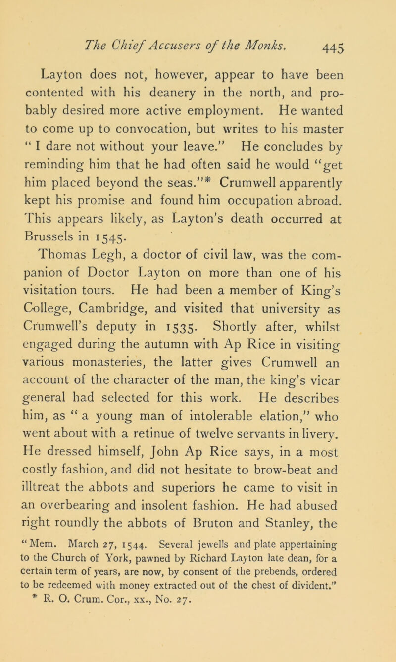 Layton does not, however, appear to have been contented with his deanery in the north, and pro- bably desired more active employment. He wanted to come up to convocation, but writes to his master “ I dare not without your leave.” He concludes by reminding him that he had often said he would “get him placed beyond the seas.”* Crumwell apparently kept his promise and found him occupation abroad. This appears likely, as Layton’s death occurred at Brussels in 1545. Thomas Legh, a doctor of civil law, was the com- panion of Doctor Layton on more than one of his visitation tours. He had been a member of King’s College, Cambridge, and visited that university as Cr'umweH’s deputy in 1535. Shortly after, whilst engaged during the autumn with Ap Rice in visiting- various monasteries, the latter gives Crumwell an account of the character of the man, the king’s vicar general had selected for this work. He describes him, as “ a young man of intolerable elation,” who went about with a retinue of twelve servants in livery. He dressed himself, John Ap Rice says, in a most costly fashion, and did not hesitate to brow-beat and illtreat the abbots and superiors he came to visit in an overbearing and insolent fashion. He had abused right roundly the abbots of Bruton and Stanley, the “Mem. March 27, 1544. Several jewells and plate appertaining to the Church of York, pawned by Richard Layton late dean, for a certain term of years, are now, by consent of the prebends, ordered to be redeemed with money extracted out ol the chest of divident.” * R. O. Crum. Cor., xx., No. 27.