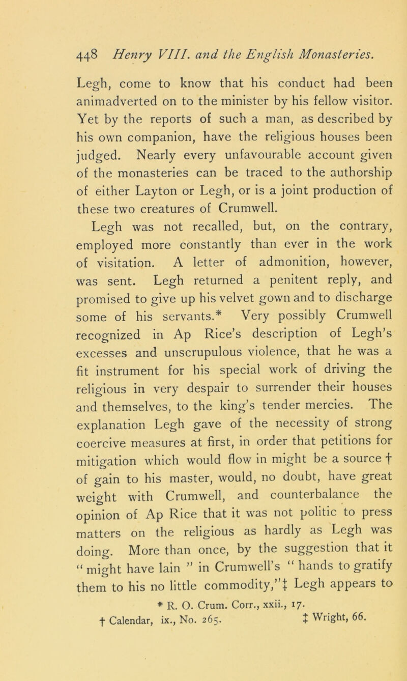 Legh, come to know that his conduct had been animadverted on to the minister by his fellow visitor. Yet by the reports of such a man, as described by his own companion, have the religious houses been judged. Nearly every unfavourable account given of the monasteries can be traced to the authorship of either Layton or Legh, or is a joint production of these two creatures of Crumwell. Legh was not recalled, but, on the contrary, employed more constantly than ever in the work of visitation. A letter of admonition, however, was sent. Legh returned a penitent reply, and promised to give up his velvet gown and to discharge some of his servants.* Very possibly Crumwell recognized in Ap Rice’s description of Legh’s excesses and unscrupulous violence, that he was a fit instrument for his special work of driving the religious in very despair to surrender their houses and themselves, to the king’s tender mercies. The explanation Legh gave of the necessity of strong coercive measures at first, in order that petitions for mitigation which would flow in might be a source f of gain to his master, would, no doubt, have great weight with Crumwell, and counterbalance the opinion of Ap Rice that it was not politic to press matters on the religious as hardly as Legh was doing. More than once, by the suggestion that it “ might have lain ” in Crumwell’s “ hands to gratify them to his no little commodity,”t Legh appears to * R. O. Crum. Corr., xxii., 17. f Calendar, ix., No. 265. + Wright, 66.