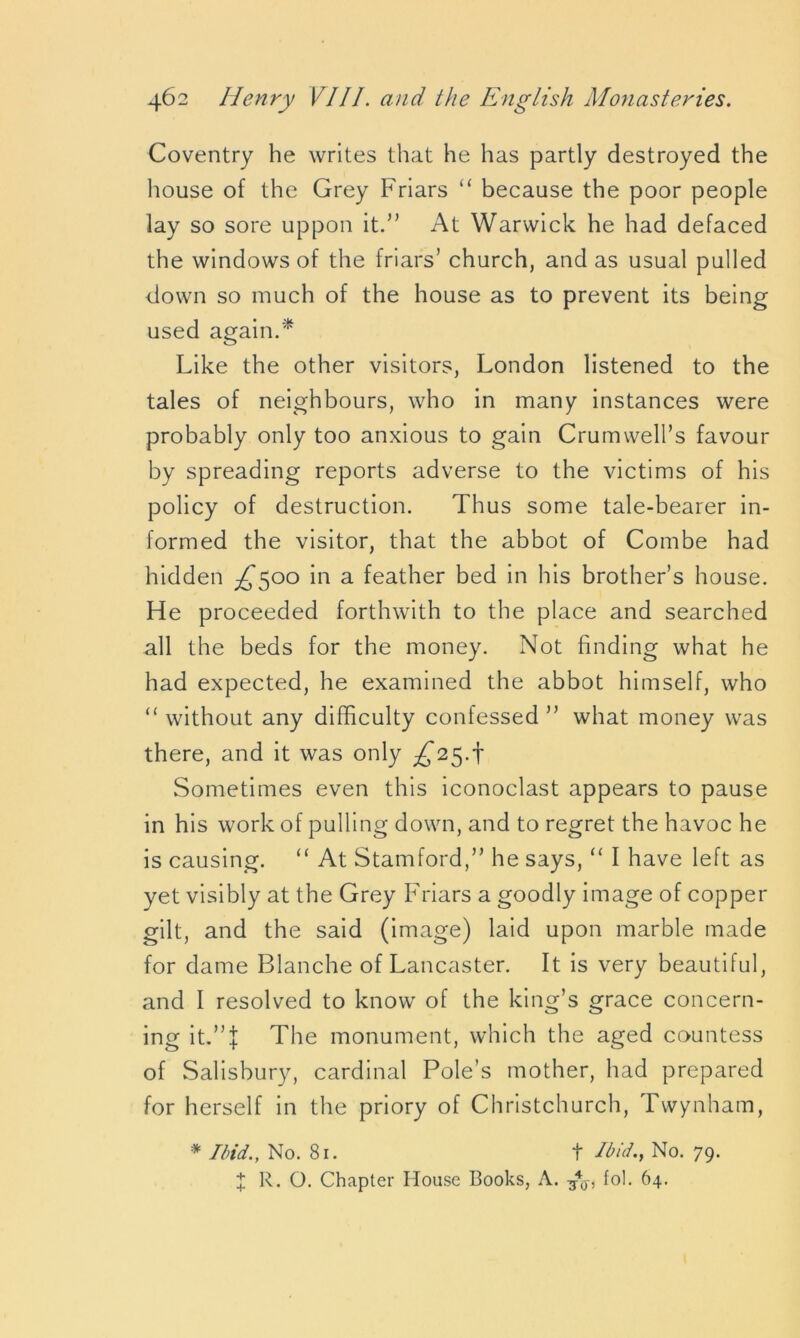 Coventry he writes that he has partly destroyed the house of the Grey Friars “ because the poor people lay so sore uppon it.” At Warwick he had defaced the windows of the friars’ church, and as usual pulled down so much of the house as to prevent its being used again.* Like the other visitors, London listened to the tales of neighbours, who in many instances were probably only too anxious to gain Crumwell’s favour by spreading reports adverse to the victims of his policy of destruction. Thus some tale-bearer in- formed the visitor, that the abbot of Combe had hidden ^500 in a feather bed in his brother’s house. He proceeded forthwith to the place and searched all the beds for the money. Not finding what he had expected, he examined the abbot himself, who “ without any difficulty confessed ” what money was there, and it was only ^25.t Sometimes even this iconoclast appears to pause in his work of pulling down, and to regret the havoc he is causing. “ At Stamford,” he says, “ I have left as yet visibly at the Grey Friars a goodly image of copper gilt, and the said (image) laid upon marble made for dame Blanche of Lancaster. It is very beautiful, and I resolved to know of the king’s grace concern- ing it.”I The monument, which the aged countess of Salisbury, cardinal Pole’s mother, had prepared for herself in the priory of Christchurch, Twynham, * Ibid., No. 81. t Ibid., No. 79. X R. O. Chapter House Books, A. 740-, fol. 64.