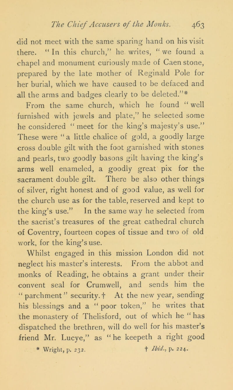 did not meet with the same sparing hand on his visit there. “ In this church,” he writes, “ we found a chapel and monument curiously made of Caen stone, prepared by the late mother of Reginald Pole for her burial, which we have caused to be defaced and all the arms and badges clearly to be deleted.”* From the same church, which he found “ well furnished with jewels and plate,” he selected some he considered “ meet for the king’s majesty’s use.” These were “a little chalice of gold, a goodly large cross double gilt with the foot garnished with stones and pearls, two goodly basons gilt having the king’s arms well enameled, a goodly great pix for the sacrament double gilt. There be also other things of silver, right honest and of good value, as well for the church use as for the table, reserved and kept to the king’s use.” In the same way he selected from the sacrist’s treasures of the great cathedral church of Coventry, fourteen copes of tissue and two of old work, for the king’s use. Whilst engaged in this mission London did not neglect his master’s interests. From the abbot and monks of Reading, he obtains a grant under their convent seal for Crumwell, and sends him the “ parchment” security. + At the new year, sending his blessings and a “ poor token,” he writes that the monastery of Thelisford, out of which he “ has dispatched the brethren, will do well for his master’s friend Mr. Lucye,” as “he keepeth a right good * Wright, p. 232. t Ibid., p. 224.