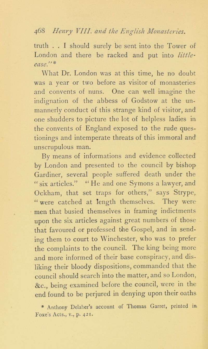 truth . . I should surely be sent into the Tower of London and there be racked and put into little- easel What Dr. London was at this time, he no doubt, was a vear or two before as visitor of monasteries j and convents of nuns. One can well imagine the indignation of the abbess of Godstow at the un- mannerly conduct of this strange kind of visitor, and one shudders to picture the lot of helpless ladies in the convents of England exposed to the rude ques- tionings and intemperate threats of this immoral and unscrupulous man. By means of informations and evidence collected by London and presented to the council by bishop Gardiner, several people suffered death under the “ six articles.” “ He and one Symons a lawyer, and Ockham, that set traps for others,” says Strype, “ were catched at length themselves. They were men that busied themselves in framing indictments upon the six articles against great numbers of those that favoured or professed the Gospel, and in send- ing them to court to Winchester, who was to prefer the complaints to the council. The king being more and more informed of their base conspiracy, and dis- liking their bloody dispositions, commanded that the council should search into the matter, and so London, &c., being examined before the council, were in the end found to be perjured in denying upon their oaths * Anthony Delaber’s account of Thomas Garret, printed in Foxes Acts., v., p. 421.