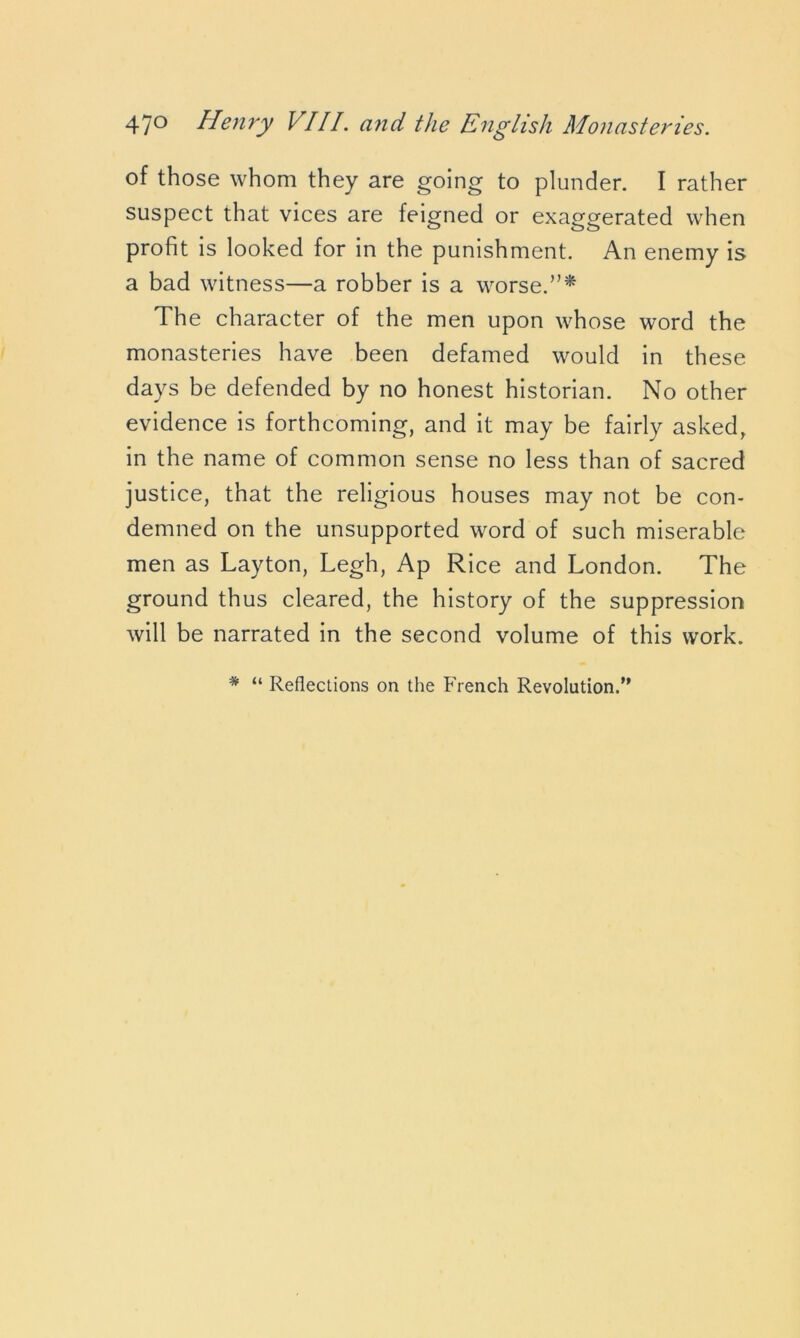 of those whom they are going to plunder. I rather suspect that vices are feigned or exaggerated when profit is looked for in the punishment. An enemy is a bad witness—a robber is a worse.”* The character of the men upon whose word the monasteries have been defamed would in these days be defended by no honest historian. No other evidence is forthcoming, and it may be fairly asked, in the name of common sense no less than of sacred justice, that the religious houses may not be con- demned on the unsupported word of such miserable men as Layton, Legh, Ap Rice and London. The ground thus cleared, the history of the suppression will be narrated in the second volume of this work. * “ Reflections on the French Revolution.