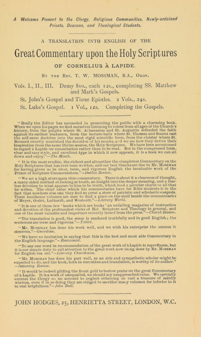 A Welcome Present to the Clergy, Religious Communities, Newly-ordained Priests, Deacons, and Theological Students. A TRANSLATION INTO ENGLISH OE THE Great Commentary upon the Holy Scriptures OF CORNELIUS A LAPIDE. By the Rev. T. W. MOSSMAN, B.A., Oxon. Vols. I., II., 111. Demy 8vo., each 12s., completing SS. Matthew and Mark’s Gospels. St. John’s Gospel and Three Epistles. 2 Vols., 24s. St. Luke’s Gospel. 1 Vol., 12s. Completing the Gospels. “ Really the Editor has succeeded in presenting the public with a charming book. When we open his pages we find ourselves listening to voices from all ages of the Church’s history, from the pulpits where St. At hanasius and St. Augustin defended^ the faith against its earliest traducers, from the lecture-halls where St. Thomas and Suarez cast the self-same doctrine into the most rigid scientific form, from the cloister where St. Bernard sweetly nourished the devotion of his monks, ad we see how they derive their inspiration from the same Divine source, the Holy Scriptures. We have been accustomed to regard a Lapide tor consultation rather than to be read. But in the compressed form, clear and easy style, and excellent type in which it now appears, it is a book we can sit down and enjoy?’—The Month. “ It is the most erudite, the richest and altogether the completest. Commentary on the Holy Scriptures that has ever been written, and our best thanksare due to Mr. Mossman for having given us in clear, terse, and vigorous English the invaluable work of the Prince of Scripture Commentators.”—Dublin Review. “ We set a high store upon this commentary. There is about it a clearness of thought, a many-sided method of looking at truth, an insight into the deeper meaning, and a tear- less devotion to what appears to him to be truth, which lend a peculiar charm to. all that he writes. The chief value which his commentaries have for Bible students is in the fact that nowhere else can they find so great a store of patristic and scholastic exegesis. These handsome volumes are sure to find a place on the shelf beside the commentaries of Meyer, Godet, Luthardt, and Westcott.”—Literary World. “ It is one of those few ‘ books which are books ’ an unfailing magazine of instruction and devotion of the profoundest views of Hoi Scripture and Theology in general, and one of the most valuable and important recently issued from the press.’ —Church Rcviciv. “ The translation is good, the sense is rendered truthfully and in good English; the sentences are terse and vigorous.”— Tablet. ‘‘Mr. Mossman has done his work well, and we wish his enterprise the success it deserves.”—Guardian. “ We have no hesitat ion in saying that this is the best and most able Commentary in the English language.”— Revisionist. “ To say one word in recommendation of the great work of ii Lapide is superfluous, but it is our simple duty to call attention to the great work now being done by Mr. Mossman for English rea ers.”—Literary Churchman. “Mr. Mossman has done his part well, as an able and sympathetic scholar might be expected to do, and the book, both in execution and translation, is worthy of its author.” —Saturday Review. “ It would be indeed gilding the finest gold to bestow praise on the great Commentary of a Lapide. It is a work of unequalled, we should say unapproached value. We specially entreat the Clergy on no account to neglect obtaining so vast a treasure of saintly wisdom, even if in so doing they are obliged to sacrifice many volumes far inferior to it in real helpfulness.”—John Bull.