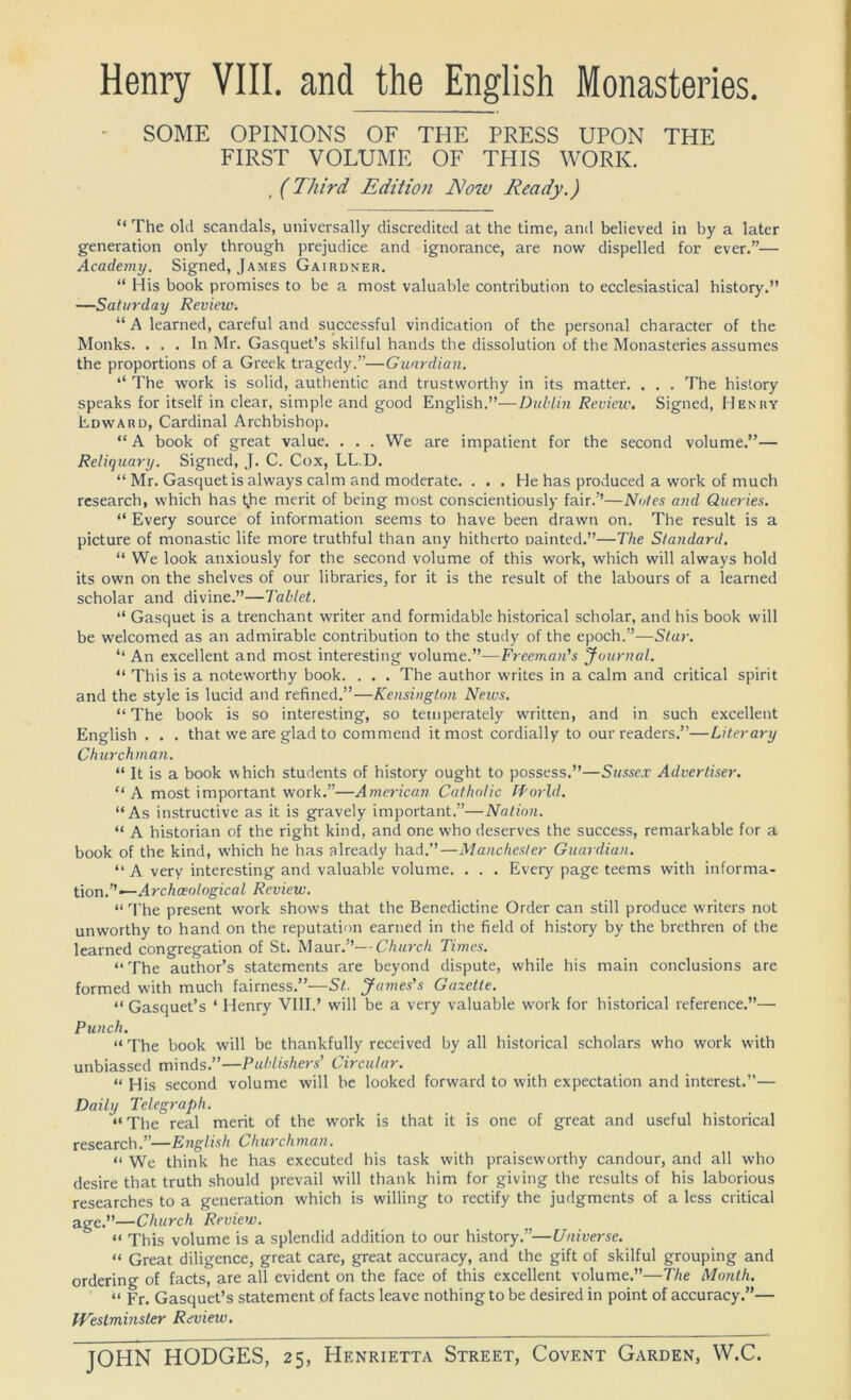 Henry VIII. and the English Monasteries SOME OPINIONS OF THE PRESS UPON THE FIRST VOLUME OF THIS WORK. , (Third Edition Now Ready.) “ The old scandals, universally discredited at the time, and believed in by a later generation only through prejudice and ignorance, are now dispelled for ever.”— Academy. Signed, James Gairdner. “ His book promises to be a most valuable contribution to ecclesiastical history.” —Saturday Review. “ A learned, careful and successful vindication of the personal character of the Monks. . . . In Mr. Gasquet’s skilful hands the dissolution of the Monasteries assumes the proportions of a Greek tragedy.”—Guardian. “ The work is solid, authentic and trustworthy in its matter. . . . The history speaks for itself in clear, simple and good English.”—Dublin Review. Signed, Henry Edward, Cardinal Archbishop. “ A book of great value. . . . We are impatient for the second volume.”— Reliquary. Signed, J. C. Cox, LL.D. “ Mr. Gasquet is always calm and moderate. ... He has produced a work of much research, which has t,he merit of being most conscientiously fair.’’—Notes and Queries. “ Every source of information seems to have been drawn on. The result is a picture of monastic life more truthful than any hitherto Dainted.”—The Standard. “ We look anxiously for the second volume of this work, which will always hold its own on the shelves of our libraries, for it is the result of the labours of a learned scholar and divine.”—Tablet. “ Gasquet is a trenchant writer and formidable historical scholar, and his book will be welcomed as an admirable contribution to the study of the epoch.”—Star. “ An excellent and most interesting volume.”—Freeman's Journal. “ This is a noteworthy book. . . . The author writes in a calm and critical spirit and the style is lucid and refined.”—Kensington Neivs. “The book is so interesting, so temperately written, and in such excellent English . . . that we are glad to commend it most cordially to our readers.”—Literary Churchman. “ It is a book which students of history ought to possess.”—Sussex Advertiser. “ A most important work.”—American Catholic World. “As instructive as it is gravely important.”—Nation. “ A historian of the right kind, and one who deserves the success, remarkable for a book of the kind, w’hich he has already had.”—Manchester Guardian. “ A very interesting and valuable volume. . . . Every page teems with informa- tion.”— A rchceological Review. “ The present work shows that the Benedictine Order can still produce writers not unworthy to hand on the reputation earned in the field of history by the brethren of the learned congregation of St. Maur.”—Church Times. “ The author’s statements are beyond dispute, w'hile his main conclusions are formed with much fairness.”—St. James's Gazette. “ Gasquet’s ‘ Henry VIII.’ will be a very valuable work for historical reference.”— Punch. “ The book will be thankfully received by all historical scholars who work with unbiassed minds.”—Publishers' Circular. “ His second volume will be looked forward to with expectation and interest.”— Daily Telegraph. “The real merit of the work is that it is one of great and useful historical research.”—English Churchman. “ We think he has executed his task with praiseworthy candour, and all who desire that truth should prevail will thank him for giving the results of his laborious researches to a generation which is willing to rectify the judgments of a less critical age.”—Church Review. “ This volume is a splendid addition to our history.”—Universe. “ Great diligence, great care, great accuracy, and the gift of skilful grouping and ordering of facts, are all evident on the face of this excellent volume.”—The Month. “ Fr. Gasquet’s statement of facts leave nothing to be desired in point of accuracy.”— Westminster Review.