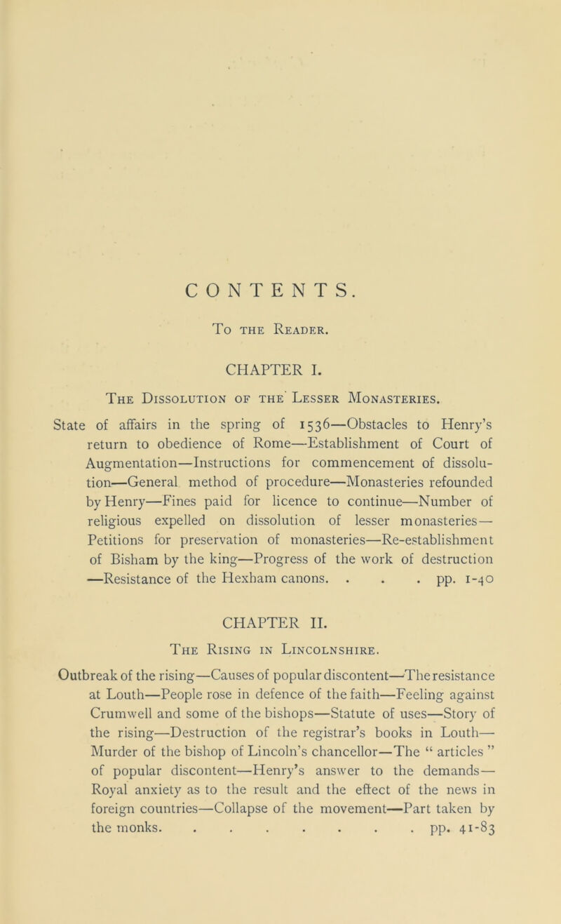 CONTENTS. To the Reader. CHAPTER I. The Dissolution of the Lesser Monasteries. State of affairs in the spring of 1536—Obstacles to Henry’s return to obedience of Rome—Establishment of Court of Augmentation—Instructions for commencement of dissolu- tion—General method of procedure—Monasteries refounded by Henry—Fines paid for licence to continue—Number of religious expelled on dissolution of lesser monasteries — Petitions for preservation of monasteries—Re-establishment of Bisham by the king—Progress of the work of destruction —Resistance of the Hexham canons. . . . pp. 1-40 CHAPTER II. The Rising in Lincolnshire. Outbreak of the rising—Causes of popular discontent—The resistance at Louth—People rose in defence of the faith—Feeling against Crumwell and some of the bishops—Statute of uses—Story of the rising—Destruction of the registrar’s books in Louth— Murder of the bishop of Lincoln’s chancellor—The “ articles ” of popular discontent—Henry’s answer to the demands— Royal anxiety as to the result and the effect of the news in foreign countries—Collapse of the movement—Part taken by the monks. ....... pp. 41-83