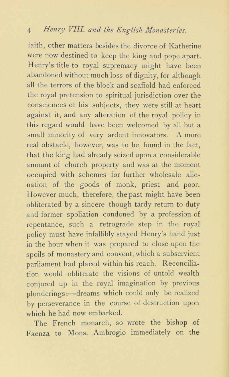 faith, other matters besides the divorce of Katherine were now destined to keep the king and pope apart. Henry’s title to royal supremacy might have been abandoned without much loss of dignity, for although all the terrors of the block and scaffold had enforced the royal pretension to spiritual jurisdiction over the consciences of his subjects, they were still at heart against it, and any alteration of the royal policy in this regard would have been welcomed by all but a small minority of very ardent innovators. A more real obstacle, however, was to be found in the fact, that the king had already seized upon a considerable amount of church property and was at the moment occupied with schemes for further wholesale alie- nation of the goods of monk, priest and poor. However much, therefore, the past might have been obliterated by a sincere though tardy return to duty and former spoliation condoned by a profession of repentance, such a retrograde step in the royal policy must have infallibly stayed Henry’s hand just in the hour when it was prepared to close upon the spoils of monastery and convent, which a subservient parliament had placed within his reach. Reconcilia- tion would obliterate the visions of untold wealth conjured up in the royal imagination by previous plunderings:—dreams which could only be realized by perseverance in the course of destruction upon which he had now embarked. The French monarch, so wrote the bishop of Faenza to Mons. Ambrogio immediately on the