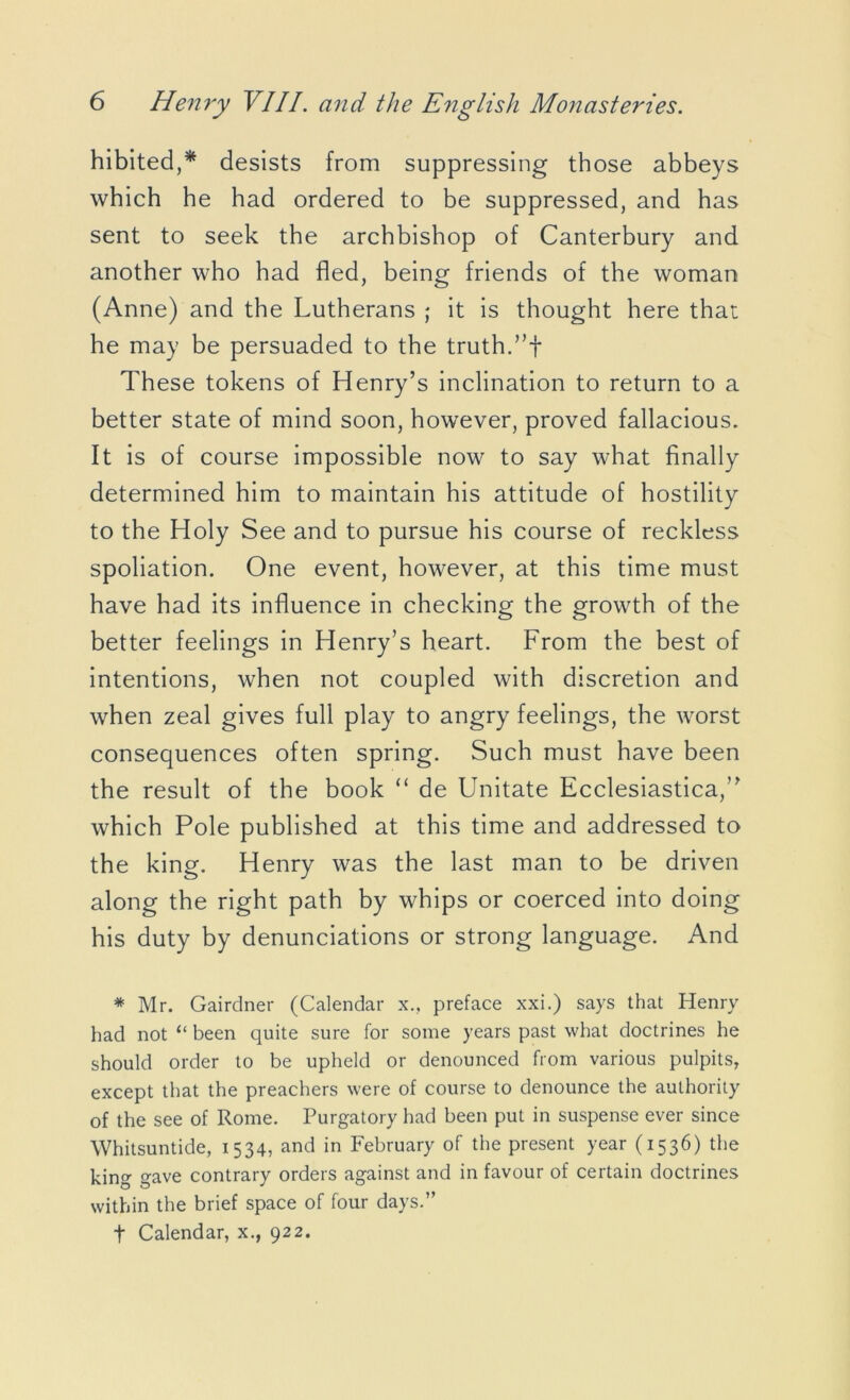 hibited,* desists from suppressing those abbeys which he had ordered to be suppressed, and has sent to seek the archbishop of Canterbury and another who had fled, being friends of the woman (Anne) and the Lutherans ; it is thought here that he may be persuaded to the truth.”-}* These tokens of Henry’s inclination to return to a better state of mind soon, however, proved fallacious. It is of course impossible now to say what finally determined him to maintain his attitude of hostility to the Holy See and to pursue his course of reckless spoliation. One event, however, at this time must have had its influence in checking the growth of the better feelings in Henry’s heart. From the best of intentions, when not coupled with discretion and when zeal gives full play to angry feelings, the worst consequences often spring. Such must have been the result of the book “ de Unitate Ecclesiastica,” which Pole published at this time and addressed to the king. Henry was the last man to be driven along the right path by whips or coerced into doing his duty by denunciations or strong language. And * Mr. Gairdner (Calendar x., preface xxi.) says that Henry had not “ been quite sure for some years past what doctrines he should order to be upheld or denounced from various pulpits, except that the preachers were of course to denounce the authority of the see of Rome. Purgatory had been put in suspense ever since Whitsuntide, 1534, and in February of the present year (1536) the king gave contrary orders against and in favour of certain doctrines within the brief space of four days.”