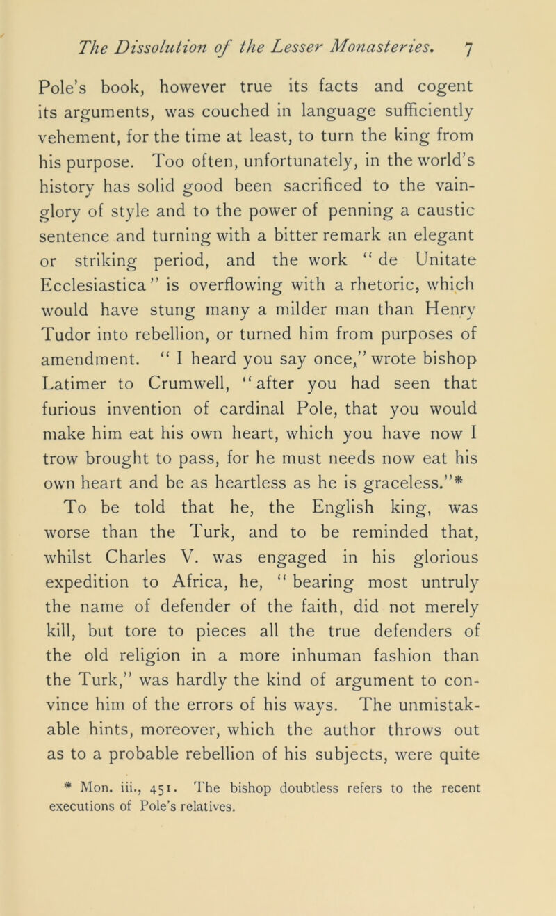 Pole’s book, however true its facts and cogent its arguments, was couched in language sufficiently vehement, for the time at least, to turn the king from his purpose. Too often, unfortunately, in the world’s history has solid good been sacrificed to the vain- glory of style and to the power of penning a caustic sentence and turning with a bitter remark an elegant or striking period, and the work “ de Unitate Ecclesiastica ” is overflowing with a rhetoric, which would have stung many a milder man than Henry Tudor into rebellion, or turned him from purposes of amendment. “ I heard you say once,” wrote bishop Latimer to Crumwell, “after you had seen that furious invention of cardinal Pole, that you would make him eat his own heart, which you have now I trow brought to pass, for he must needs now eat his own heart and be as heartless as he is graceless.”* To be told that he, the English king, was worse than the Turk, and to be reminded that, whilst Charles V. was engaged in his glorious expedition to Africa, he, “ bearing most untruly the name of defender of the faith, did not merely kill, but tore to pieces all the true defenders of the old religion in a more inhuman fashion than the Turk,” was hardly the kind of argument to con- vince him of the errors of his ways. The unmistak- able hints, moreover, which the author throws out as to a probable rebellion of his subjects, were quite * Mon. iii., 451. The bishop doubtless refers to the recent executions of Pole’s relatives.