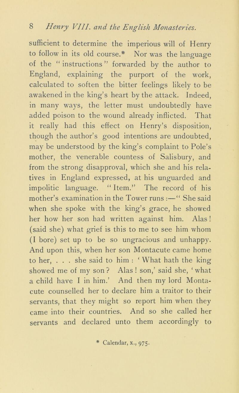 sufficient to determine the imperious will of Henry to follow in its old course.* Nor was the language of the “ instructions ” forwarded by the author to England, explaining the purport of the work, calculated to soften the bitter feelings likely to be awakened in the king’s heart by the attack. Indeed, in many ways, the letter must undoubtedly have added poison to the wound already inflicted. That it really had this effect on Henry’s disposition, though the author’s good intentions are undoubted, may be understood by the king’s complaint to Pole’s mother, the venerable countess of Salisbury, and from the strong disapproval, which she and his rela- tives in England expressed, at his unguarded and impolitic language. “ Item.” The record of his mother’s examination in the Tower runs :—“ She said when she spoke with the king’s grace, he showed her how her son had written against him. Alas ! (said she) what grief is this to me to see him whom (I bore) set up to be so ungracious and unhappy. And upon this, when her son Montacute came home to her, . . . she said to him : ‘ What hath the king showed me of my son? Alas ! son,’ said she, ‘what a child have I in him.’ And then my lord Monta- cute counselled her to declare him a traitor to their servants, that they might so report him when they came into their countries. And so she called her servants and declared unto them accordingly to