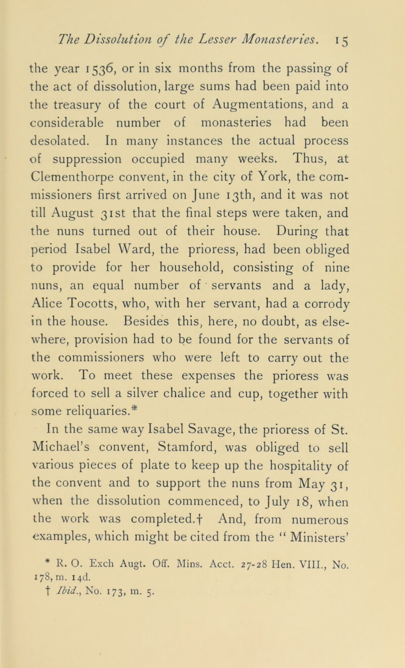 the year 1536, or in six months from the passing of the act of dissolution, large sums had been paid into the treasury of the court of Augmentations, and a considerable number of monasteries had been desolated. In many instances the actual process of suppression occupied many weeks. Thus, at Clementhorpe convent, in the city of York, the com- missioners first arrived on June 13th, and it was not till August 31st that the final steps were taken, and the nuns turned out of their house. During that period Isabel Ward, the prioress, had been obliged to provide for her household, consisting of nine nuns, an equal number of * servants and a lady, Alice Tocotts, who, with her servant, had a corrody in the house. Besides this, here, no doubt, as else- where, provision had to be found for the servants of the commissioners who were left to carry out the work. To meet these expenses the prioress was forced to sell a silver chalice and cup, together with some reliquaries.* In the same way Isabel Savage, the prioress of St. Michael’s convent, Stamford, was obliged to sell various pieces of plate to keep up the hospitality of the convent and to support the nuns from May 31, when the dissolution commenced, to July 18, when the work was completed.f And, from numerous examples, which might be cited from the “ Ministers’ * R. O. Exch Augt. Off. Mins. Acct. 27-28 Hen. VIII., No. 178, m. 14& f Ibid., No. 173, m. 5.