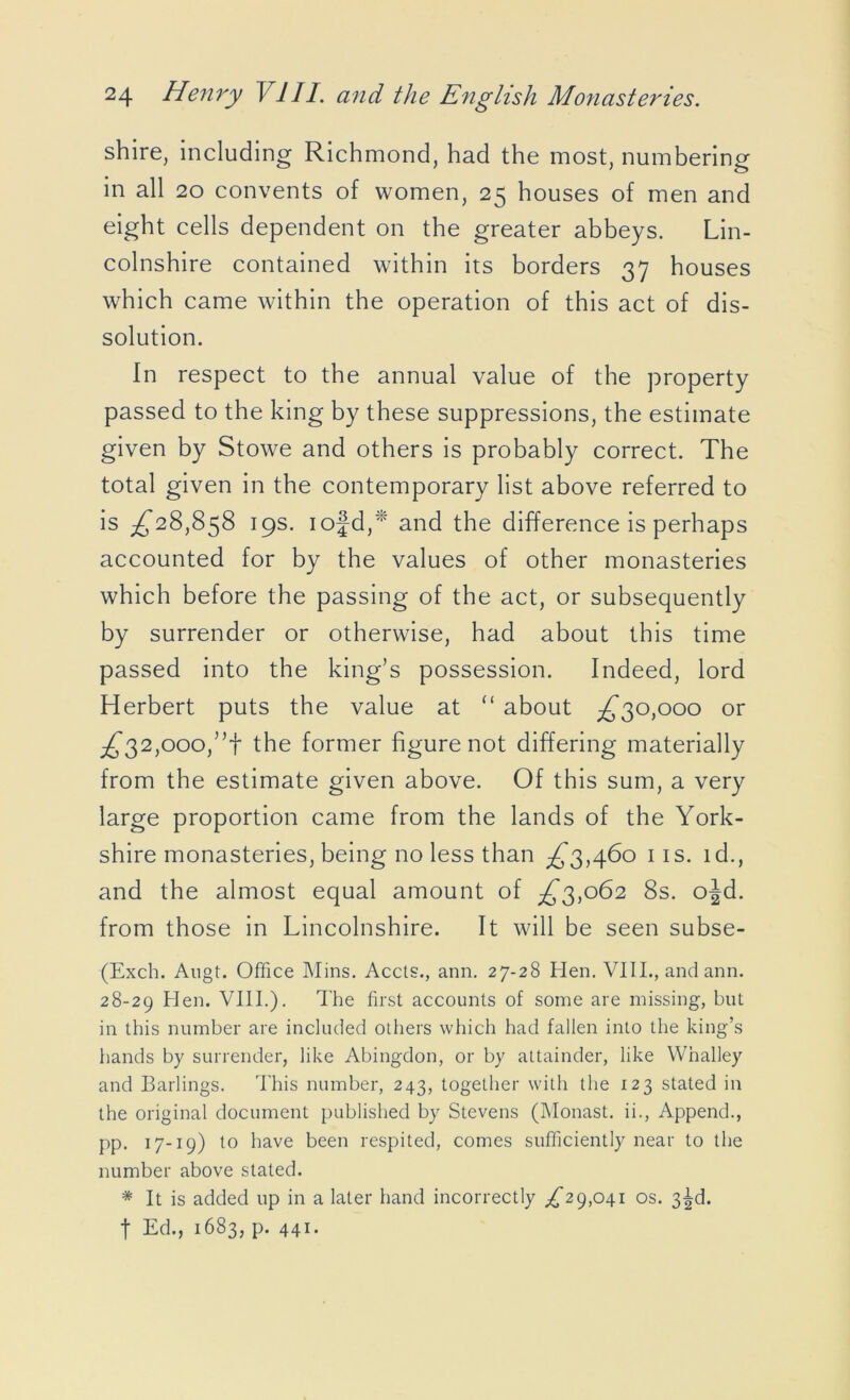 shire, including Richmond, had the most, numbering in all 20 convents of women, 25 houses of men and eight cells dependent on the greater abbeys. Lin- colnshire contained within its borders 37 houses which came within the operation of this act of dis- solution. In respect to the annual value of the property passed to the king by these suppressions, the estimate given by Stowe and others is probably correct. The total given in the contemporary list above referred to is ^28,858 19s. iofd,* and the difference is perhaps accounted for by the values of other monasteries which before the passing of the act, or subsequently by surrender or otherwise, had about this time passed into the king’s possession. Indeed, lord Herbert puts the value at “ about ^30,000 or ^32,000,’T the former figure not differing materially from the estimate given above. Of this sum, a very large proportion came from the lands of the York- shire monasteries, being no less than ^3,460 iis. id., and the almost equal amount of ^3,062 8s. ojd. from those in Lincolnshire. It will be seen subse- (Exch. Augt. Office Mins. Accts., ann. 27-28 Hen. VIII., and ann. 28-29 Hen. VIII.). The first accounts of some are missing, but in this number are included others which had fallen into the king’s hands by surrender, like Abingdon, or by attainder, like Wnalley and Barlings. This number, 243, together with the 123 stated in the original document published by Stevens (Monast. ii., Append., pp. 17-19) to have been respited, comes sufficiently near to the number above stated. * It is added up in a later hand incorrectly ^29,041 os. 3^d. f Ed., 1683, p. 441.