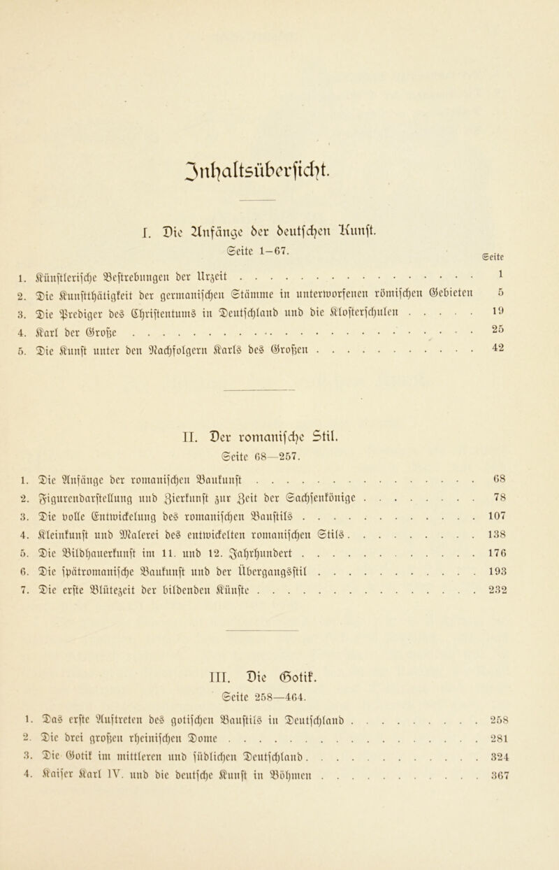 I. Vk 2lnfängc 6er 6eutfd?cn Ixunft. Seite 1-67. Seite 1. ^ün[tteriid}e ^eftrebmtgeu ber Urzeit 2. ®ie Slunftt^tigfeit ber germomic^eu Stämme in irntermorfeneu römiKt)en (Gebieten 8. 2)ie “^srebiger be§ (5T)riitentum§ in ^entjdjtanb nnb bie S^tofterjdjiiten 4. ^arl ber ^rofse - • 5. ^ie Ä'nnft unter ben 9Jadjfotgern ^art§ be§ ©rofien II. Per ronianifd)e Stil. Seite 68—257. 1. 2)ie 5Infänge ber rontaniidjen 33anfun[t 68 2. ^ignrenbar[tedung nnb 3tcrfnn[t 5ur 3cit ber Sadjjenfönige 78 8. ®ie rotte ©ntmidetung be§ romanifd)en ^^anftit§ 107 4. ^teinfunft nnb SQtaterei be§ entmidetten romnnifd^en 0tit§ 138 5. ®ie 93itb^auerfnnft im 11. nnb 12. ^at)rt)unbert 176 6. ^ie ipötromnnijd)e 33auhmj't nnb ber Übergang§ltit 193 7. SS^ie erfte 33tntescit ber bitbenben fünfte 282 III. Pie (Botif. Seite 258—464. 1. erfte ^tuftreten be§ gotifdjen SSnnftitS in ®eutfd)tanb 258 2. ^ie brei grofien r^einifdjen ^ome 281 8. Xie Öütit im mittteren nnb fübtidjen ®eutfd)tnnb 824