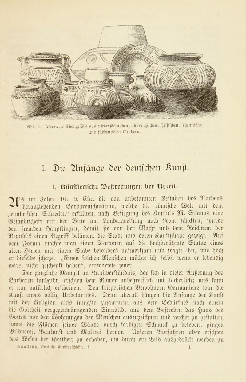 unb )übbeiitjd)cn (^H'äbcrn. I. Die ^Infänac bcutfd^en ßunft. Iftiinftierifctic ^cftrcüimijcn öer llrscit* im 3al)ve 109 ü. (£i)r. bie Don unbefannten (Se[taben be§ Dtorbeus Ijeranjieijeitben !^arbarenid}märme, meld)c bie römifdje 3SeIt mit bem ,,cimbriid)en Sdjredeu erfüüteu, uad) !öefiet3iing be§ Slon|id§ 9J0 @ümm§ eine @eiaubtid}aft mit ber ^itte um Saubanmei]inu3 uad) 9iom tdjidten, mürbe ben frembeu Häuptlingen, bamit fie non ber 9)^ad)t nnb bem 91eid)tnm ber 9\epnblif einen 33egriff befämen, bie @tabt nnb bereu Hnnftidjäpe gezeigt, bem gornm madjte man einen Centonen auf bie t)od)berül)mte 0tatne eine§ atten Hirten mit einem @tabe be]onber§ anfmerfiam nnb fvcigte ipn, mie Ijod) er biefelbe idjäpe. „(Sinen foti^en 501en]d)en möd}te id), ielb[t menn er lebenbig märe, nidjt gefdjenft l}aben, antmortete jener. ^er gän^üdje SJ^anget an Sl'nnjtoerftänbniy, ber jid} in biejer ^(npernng be§ Barbaren fnnbgibt, erjd)ien bem 9iömer nnbegreiflid) nnb Uidjerüd); nn§ tann er nur natürlich erjdjeinen. ^en triegerijdjen Semotjuern @ermanien§ mar bie ilnnft etma§ ootUg Unbe!annte§. ®enn überall l)ängen bie idnfänge ber Slnnft mit ber 9ieligion anf§ innigfte jniammen; aii§ bem 33ebürfni§ nad) einem bie @ottl)eit oergegenmärtigenben ©innbilb, an§ bem ^eftreben ba§ öotteg üor ben 3ßol)nnngen ber 9J^enjd}en an^^u^eidjuen nnb reidjer ^^n gepalten, jomie bie gläc^en jeiner Söänbe biird) farbigen ©djmnd 511 beleben, gingen 33ilbnerei, ^^anfnnft nnb ^J^alerei peroor. Ilnferen i;l>orfal}rcn aber erfdjien baö SSejen ber 05ottl)eit 511 erljaben, um biird) ein l^bilb anggebrüdt merben 511 ft nad fuß, 2eutjct)e ftiinft9eic^id)tc. I. 1