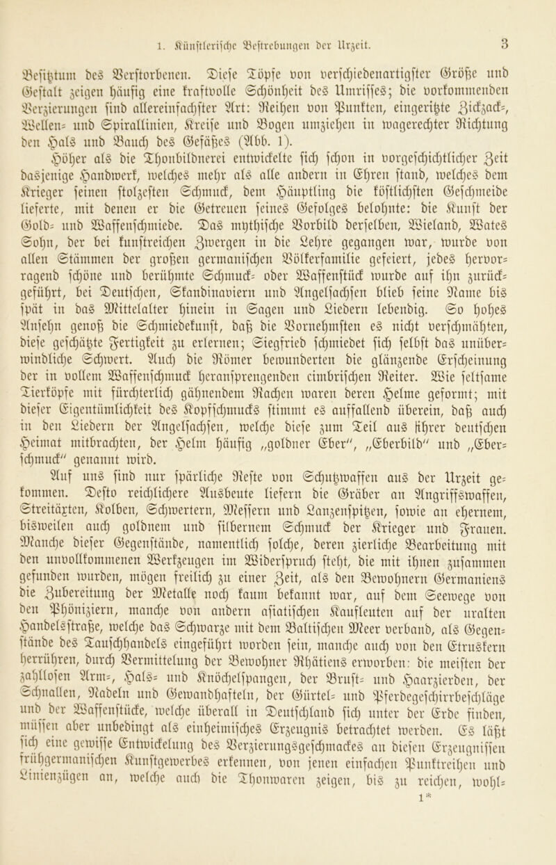 be§ S5erftorbcnen. ®iefe %öp\e öon nerfdjiebenartigfter @rö^e intb äcitjen häufig eine fraftnoHe ©d}önl}eit be§ Umriffeg; bie üorfomnienben ilscr^ierungen finb adereiufadjfter ^(rt: ?ftei^en non fünften, eingeri^te ^Inu’üen= nnb ©ptralünien, ^Ireife nnb S3ogen nm5iel)en in U)agered)ter SRidjtnng ben nnb S3and} be§ @efä^e§ (5lbb. 1). ^üljer aU bie ^^onbdbnerei enttnideüe fid) jd)on in norgefdjidjtüdjer baSjenige §anbn>er!, ineidje^ niei)r aU ade anbern in @^ren [tanb, \v^ld)^§> bem Krieger feinen ftolgeften @d)innd, bem Häuptling bie föftlid)ften ©efdjmeibe lieferte, mit benen er bie (betreuen feinet @efoIge§ betot)nte: bie ^unft ber @otb= nnb SBaffenfc^miebe. mptt)ifd)e ^orbitb berfetben, SSielanb, ^ate§ @o^n, ber bei fnnftreidjen ßmergen in bie ße^re gegangen roar, mürbe non aden (Stämmen ber großen germanifc^en SSötferfamiüe gefeiert, jebe§ ^ernor= ragenb fdjöne nnb berüf)mte @d)innd= ober SSaffenftüd mnrbe auf if)n §nrüd= geführt, bei ^entfdien, 0!anbinaniern nnb 5(ngetfad)fen blieb feine 9^ame big fpöt in bag 9[)(?ittetatter t)inein in 0agen nnb Siebern lebenbig. @o ^o^eg 'i!(nfet)n geno^ bie (Sd)miebe!unft, ba§ bie ^orneljmften eg nicht nerfchmähten, biefe gefchäbte gertigfeit gn erlernen; (Siegfrieb fdjmiebet fich bag nnüber= minblidje (Sc^^^^^t. ^Ind) bie dlömer beronnberten bie glän^enbe (Srfcheinnng ber in nodem 2Saffenfd}mnd heranfprengenben cimbrifdjen d^eiter. 2öie fettfame Xierföpfe mit fürdjtertid) gät)nenbem dtadjen maren beren §e(me geformt; mit biefer (Sigentümli^feit beg ^opffdjmndg ftimmt eg anffadenb überein, ba§ andh in ben Siebern ber ^Ingelfachfen, meldje biefe jnm ^ed ang fi^rer beutfchen §eimat mitbradjten, ber §etm häufig „gotbner (Sber, „(Sberbilb nnb „@ber= fcf)mnd genannt mirb. ^hif nng finb nnr fpärliche diefte non ©chnbmaffen ang ber Urzeit ge= fommen. ^efto xdd)\\6]^xt 5Ingbente liefern bie (Gröber an ^(ngriffgmaffen, 0treitÖ£ten, Ä'olben, ^djmertern, DJ^effern nnb San^enfpi^en, fomie an ehernem, bigmeiten ancb gotbnem nnb fi(bernem (Sd^mnd ber Krieger nnb g^muen. d)^and}e biefer Ö^egenftänbe, namentlich foldje, beren gierlidje S3earbeitnng mit ben nnnodfommenen Söerfjengen im SSiberfprud) ftet)t, bie mit ihnen ^nfammen gefnnben mürben, mögen freilid) jn einer ßeit, atg ben 33emohnern ©ermanieng bie Qiibereitnng ber dJ^etade nod) fanm befannt mar, auf bem (Seemege non bjn ^:phbniäiern, mandje non anbern afiatifchen ^anftenten anf ber uralten §anbelgftrahe, metdje bag ©chmarje mit bem 33attifdjen SD^eer nerbanb, atg ©egen= ftönbe beg ^aufchhanbelg eingefü()rt morben fein, mandje and) non ben ©trng'tern herrühren, biirch Vermittelung ber Vemohner Vhätieng ermorben: bie meiften ber ^hdofen ^rm=, §a(g= nnb ^nödjetfpangen, ber Vrnft^ nnb ^aar^ierben, ber Sd)naden, dtabeln nnb ©emanbhaftetn, ber ©ürted nnb ^^}sferbegefchirrbefd)läge nnb ber äöaffenftüde, metd)e überad in ^eutfchtanb fid) unter ber ^rbe finben, müffen aber nnbebingt atg einheimifd)eg ©r^engnig betrad)tet merben. (5g töfst fi^ eine gemiffe ©ntmidetung beg Ver^ierungggefchmadeg an biefen (Sr^engniffen frühgermanifchen ß'unftgemerbeg erfennen, non jenen einfachen ^lud'treihen nnb Sinienjügen an, metd)e auch bie ^ht'i^^naren jeigen, big jn reichen, moht=