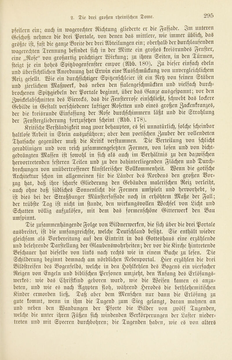 pfcUoni ein; and) in tuageredjter Sf^idjtung güeberte er bie ^afjabe. Sni unteren @eid}o6 net)inen bie brei portale, \3on benen ba§ initttere, wie intmer üblid), ba§ t3rö{5te ift faft bie ganje ^^reite ber brei ^(bteitnngen ein; oberhalb ber bnrdjtanfenben wmgeredjten Sirennnng befinbet fid) in ber DJätte ein grollet frei§rnnbe§ genfter, eine ,/Jtofe t)on großartig präd)tiger SSirfnng; jn i^ren Seiten, in ben Xürmen, fteigt ie ein ^ot}e§ (Spifebogenfenfter empor (5tbb. 180). Q\i biejer einfad) ebeln nnb überfid)tüd)en ^norbnnng l)at (Srwin eine ^lu§fd)müdnng Oon nnoergteidjüc^em Üleiä gejedt. SSie ein bnrd)fid)tiger ©pibenfdjieier ift ein 9^e^ oon feinen Stäben nnb gierlidjem ^maBwerf, ba§ neben ben fialengef(^müdten nnb oielfad) bnrd)= brodjenen ©pi^giebeln ber ^^ortale beginnt, über ba§ @anje an^gefpannt; oor ben 3midelab)d)nitten be§ ^iered^, ba§ bie ^enfterrofe einfe^UeBt, fdjwebt ba§ lodere (^ebitbe in ©eftalt oerfdjiebener luftiger 91ofetten nnb eine§ groBen ^adenfran^eg, ber bie Irei^rnnbe ©infaffnng ber 91ofe bnrdjfdjimmern läBt nnb bie Strahlung ber fort^ufeb^n fc^eint (^bb. 178). ^ritifdje SSerftänbigfeit mag ^war behaupten, e§ fei nnnatnrlicB, foli^e f^einbar Baltlofe 5lrbeit in @tein ang^ufüBren; aber bem poetifd)en ßanber ber oollenbeten Xl)atfad)e gegenüber muB bie triti! oerftnmmen. ^ie SSerteilung oon fcBlid)t gerablinigen nnb oon reicB ^njammengefebten formen, oon lofen nnb oon bid)t^ gebrängten 907affen ift fomoBl in fi^ aU ancB im 59erl)ältni§ §n ben ba^toifcBen Beroortretenben fefteren teilen nnb jn ben baBinterliegenben glücBen nnb ®nrcB= brecBnngen oon unübertroffener fünftlerifcBer SßolllommenBeit. SSenn bie gotifcB^ ^rd)ite!tnr fdjon im allgemeinen für bie 2änber be§ 91orben§ ben groBen SSor- 511g Bat, baB iBt^e i^arfe ©lieberung ben ©ebänben malerifcBen ^ilei^ oerleiBt, ancB oBne baB fübli(^e§ @onnenlid)t bie formen nmfpielt nnb B^^öorBebt, fo ift bie» bei ber ©traBbnrger DJJünfterfaffabe nocB in erBöBtem 9)7aBe ber ber trübfte Xag ift nid)t im ftanbe, ben toirlungSOollen SSei^fel oon SicBt nnb 0cBatten oöllig anfplöjen, mit bem ba§ formenfcBöne ©ittermer! ben San nmjpinnt. ^ie pfammenBängenbe Silbnertoerfen, bie ficB über bie brei portale an§breitet, ift bie nmfangreicBfte, SDentjcBlanb befibt. @ie entBült mieber glei(^jam al§ Vorbereitung auf ben ©intritt in ba§ ©otte§Böo§ eine er5ÜBlenbe nnb beleBrenbe ^arftellnng ber ©lanbengraaBrBeiten; ber oor bieSliri^e Bintretenbe Sefd)aner B^t biefelbe oon lin!§ nad) red)t§ wie in einem Sui^e §n lefen. ®ie ©cBilbernng beginnt bemnacB am nörblicBen ^Jlebenportal. §ier erjöBlen bie brei Silbftreifen bes Sogenfelbg, melcBe in ben §oBlleBlen be§ Sogen§ ein oierfadjer Zeigen oon ©ngeln nnb biblifcBen S^^fooen nmjieBt, ben Einfang be§ ©rlöfnng§= toerfeö: wie ha§> geboren warb, wie bie Steifen famen e§ an^iu beten, nnb wie e^» nai^ ^gppten flol), wüBrenb §erobe§ bie betBleBemitifi^en Äinber ermorben lieB- ^aB aber bem SO^enjcBen nur bann bie ©rlöfnng 511 gute fommt, wenn in iBm bie ^ngenb ^nm ©ieg gelangt, baran mal)nen an nnb neben ben Sßanbnngen ber Silber oon ^mölf Xngenben, meld)e bie unter il)ren güBen ficB minbenben Serförpernngen ber Safter nieber^ treten nnb mit ©peeren bnrd)bol)ren; bie Xngenben B^ben, wie e§ oon altert