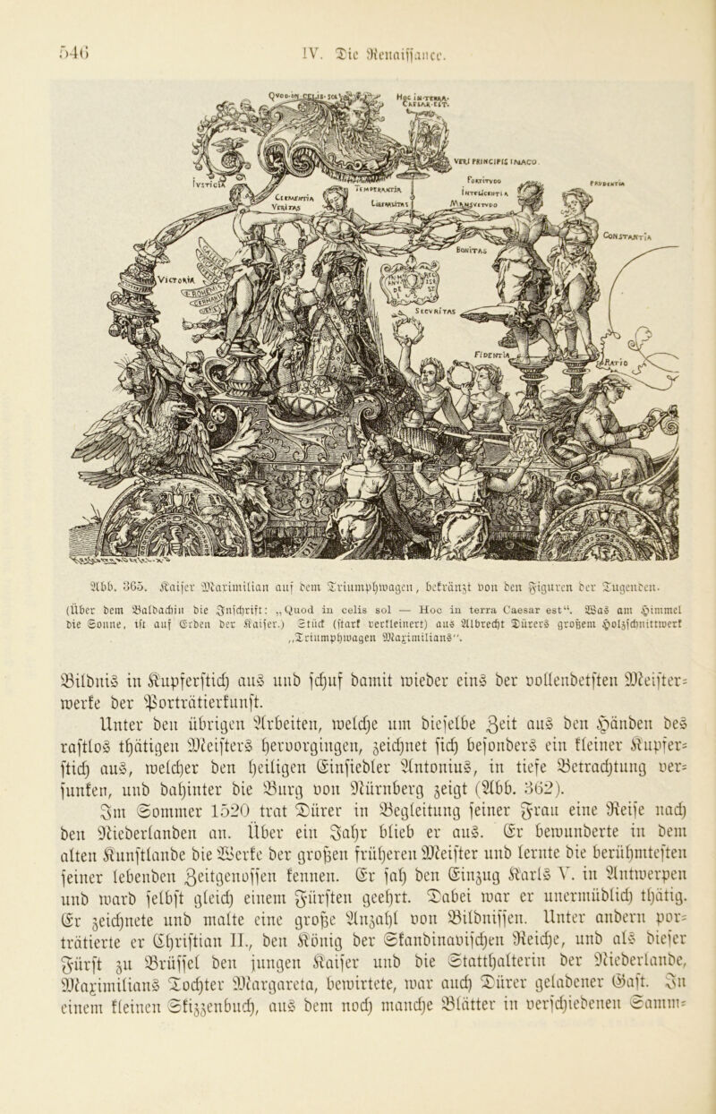 Hoc iti-TttHK- CKtlAiltlT. VER.I PRINCIPIS lf\iACO PoktItvoo I MTrUcfuri ^ A\\|^V|TVP0 IvsTi'ciX PRVbintm LiErwiiTÄ? I CttMiJITIA VcRirAiS CoNiTAJVTlA Bonitas iVictoma. riPENTlA 'iUr/O 3lbb. o65. Jldijcr lUarimilian auf beut Sviump(}U)a(3cii, bcfräiijt üou beu ^-igurcn bcr SugcuDen. (Über bem iöalbadiiii bte ^nid}rift: „Quod iu celis sol — Hoc in terra Caesar est“. 2Ba» am bie Sonne, tft auf Geben ber .faifer.) Stücf (ftarf rccfleinert) an» ^Ubrecbt 2:ürer» großem ^olsfctinittmert ,,2rtnmpbma9en ^iiai-tmtUan». ^Bi(bui§ in Slupferftid) au§ uub jdjuf bamit lieber eins ber noüenbet|teu 9}kifter= tnerfe ber ^^orträtierfiinft. Unter ben übrigen ':?(rbeiten, tneldje nm biefelbe ijänben be» rafttoy t^ätigen 33^eifter§ f)erüorgingen, ^eidjnet bejonber» ein !(einer Änpfer= ftid) an§, tneldfer ben ()eiügen (Sinfiebler 5(ntonin§, in tiefe 33etradjtnn9 üer= fnnfen, unb baf)inter bie iöurg üon Diürnberg jeigt (Ubb. 362). 3m Sommer 1520 trat stirer in iöegtettnntg feiner grau eine Üleife nad) ben 9Ueber(anben an. Über ein 3cil}r büeb er an§. (Sr bemnnberte in bem alten ^nnftlanbe bie iBerfe ber tgro^en frnljeren 3)^eifter nnb lernte bie berü^mteften feiner tebenben fennen. S'r fal) ben (Sin^ng Ä\irl§ A^. in Untmerpen nnb marb felbft g(eid) einem dürften geel}rt. ^abei mar er nnermüblid) ttjätig. (Sr jeidjnete nnb malte eine große ^llnjaltl oon ^ilbniffen. Unter anbern por= trätierte er (Sßriftian II., ben tönig ber ©fanbinaoifi^en Üleidje, nnb als biefer gürft iVL 33rüffel ben fnngen Äaifer nnb bie etattljalterin ber 9ticberlanbe, 9}iaiimilian§ ^oc^ter a)uirgareta, bcmirtete, mar and) ^ürer gelabener (^aft. 3n einem Keinen Slij^enbitd), an§ bem nod) mand)e Blätter in oerfdjiebenen eamm^