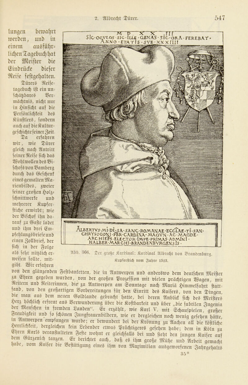 *i?Ubrcdjt Türcr luiu'icii bcuiaf)vt uicvbcn, iinb tu einem au§fü()r= lidjeii^aijebiidjijat ber SD^eifter bie (Sinbrüde biefer ^Keiie feftgefjaiteu. ^ürcr§ Sicife: tagebue^ i[t ein un= id)nbbntc§ i8er= mäd)tni§, nid)t nur in öinfid}t auf bic ^4crfüuli(^feit bc§ Äünftler§, fonbern and) auf bieÄuttnr= gcfd)icf)te feiner 3eit. 5)a erfahren nur, tt)ie 2)ürer gleid) na(^ 5tntritt feiner 9icife fid) ba» 2i'0^üüoüenbe§93i= fd)oföüon23ainberg biirc^ ba§ ©efebenf eine§gcinaUen^3Jia= rienbilbey, gmeicr feiner groben §0(5= fd)nittioerfe unb mehrerer Iubfer= ftid)e erroirbt; n>ie ber ®ifd)of il)it ha- rauf 5u ©aftc labet nnb il)m brei ©nis pfel)lung§bricfennb einen 3oIlbrtef, ber ficb in ber ^olgc aly feljr nüblid) er= joeifen foUte, mit= gibt. 2öir erfahren üon ben glän^enbcn ^eftbanfetten, bic in 5tntinerpen unb anberStoo bent bentfd)en 9J^eiftcr 511 ©f)ren gegeben mürben, oon ber groben ^rogeffion mit oielen prächtigen Söagen, mit ^heitern unb IjHeiterinnen, bie' §u 51ntmerpen am ©onntage nach 9Jiariä Himmelfahrt ftatt= fanb, üon ben grobartigen SSorbereitungen für ben ©inritt be§ taiferg, üon ben 3)ingen, bte man an§ bem neuen ©olblanbe gebradjt h^tte, bei bereu 31nblicf fid) be§ 9Jieifter§ Herg höchlich erfreut an§ S^ermunberung über bie ^^^oftbarteit nnb über „bie fubtilen Ingenia ber iUienichen tn_ fremben ^anbeiü^ ©r erzählt, mie ^arl V. mit ©chanfpielcn, grober i^renbigfeit nnb )o fchonen Sungfrauenbilbcrn, mie er berglcidjen noch üJenig gefchen hätte in 31ntmerpen empfangen mürbe; er bemunbert bei ber Krönung gn 31ad)en aU bie föftlicbc Herrhchfett bcrgletchen fein Sebenber etma§ ^srächtigereS gefehen habe; bem in töln ni ©hrenjiarly üeranpalteten gefle mohnt er gleid)fall§ bei unb fieht ben inngen taifer auf bem ©uräentef, taiiäcn. gt bettefrfet and), bag e? xt,m grofie fflnifjc uitb Slrbcit gemariit habe, üom Äai)er bte 33eftatignng eine§ if)m üon 3Jlajiniilian an§gemorfencn 3ahrgchalt§ 35^= — M p. TiTi SIC-OCVL05 sSIC-ILLE 'aEMAS-SlC-ORA* FEREBAr Anno -etatis ♦vS'VE■ xn xtüt ÄLBERTV.yA\I-pi^5A'5ANC’ROMAMAE-ECCLAE*TI'5-AN- CHRY50Gp:^l .PBR-CARDi]m-MAGVN • ACNIAGDE- ARC HI EPS -ELECTOR-iMPE-PRIMAS-ADNUNI - HAI£ER-AA\RCHI^ANDENBVROFN <;fs - 3UÜ1. 366. :X'cr j^rüpc Äarbinal: Änrbinal 3(tbrecht üon JBranbenburg. ^upferftid) tiom Aapre 1523.