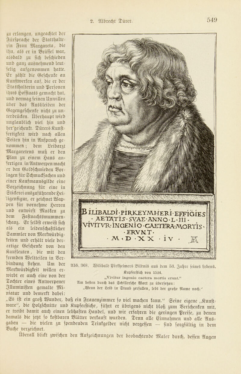 549 ,su crlaiuiou, uiuicaditct ^cr '^•üvipradie t>cr 5tattl)altc rill is'vaii Wargarcta, Mc iliu, nlv er in iöriiifel nnir, alC'bal^ 511 fid) bcidiicbeii niib gaii5 auenclimenb Icut- jelig auTt-jcnommeu !^attc. ISt jäblt bie @cid)cufc au cUunfnücrfcn aii[, bie er ber 3tattf)nltcrin uiib ijierioueii il)rcö ,'püi[taat§ gemad)t I)Qt, inib bermag ieiueii Umuiüen über ba§ 2lu§blcibeu ber ©egeugejd^enfe nid)t 51t un= terbrüden. Überijaupt luirb unglaublich nie! unb l)ergcid)euft. 5)ürcry Sidiu[t= fertigfeit toirb uad) adcii Seiten hin in 2(ufprud) gc= nommen; beut iieibargt ÜJJargareteuS ntup er beu ipiaii §11 einem §au§ a\u fertigen, in 21ntmerpen mad)t er ben ©olbfchmieben SSor-^ lagen fürSchnincffachen unb einer ÜiaufmannSgilbe eine '-8or§eichnnng für eine in Btiderei au§§uführenbe§ei= ligenfigur, er §eid)net Ülsap^ pen für üornehme .'perren unb entmirft lHJaSfen §n bem ^aftnachf^ntummen: fd)an§. ®r felbft ermeift fich al§ ein Ieiöenfd)aftlicher Sammler bon 9Dierfmürbig= feiten unb erholt biele ber= artige @efd)enfe bon ben Äaufleuten, bie mit ben fremben SSeltteilen in 4^er= ///r/z'/t SS iSIUBALDiPIRKEYJWHERIEFFIGIES ,• AETATis-SVÄE'ÄMNO-L-iii • VtVTTVR-INGEN,io CAETERA-AVORTIS > ERVN.T- • ->cx • iv - ‘v'i' \ V S'^''W^ binbung flehen. Um ber iDierfmürbigfeit mitlen er= mirbt er auch ßnic bon ber Tochter eines 21ntmerpener ^üuminiften gemalte 9JU= 3(bb. 368. Sßilibalb 5pirll)eimer§ ^tlbniS au§ bem 53. 3al)vc icineS 2eben§. Bou 1524. „Vivitur ingenio caetera mortis erunt.“ 21m beften burd) bo§ ©diitlcrld^e SBort ju überleben: „2Seun ber Setb in ©taub serfallen, lebt ber große 9tame nod). niatur unb bemerft babei: „(5S ift ein grop SBunber, bap ein grauen§immer fo biel mad)en fann. Seine eigene ,,£unft= mare'', bie lpol§fchnitte unb Äupferftiche, führt er übrigens nidjt bloft §uni ^Berfdjenfeu mit, er treibt bamit and) einen lebhaften .t)anbel, unb mir erfahren bie geringen greife, §11 benen bamals bie fept fo foftbaren SSlötter oerfanft mürben. ®enn alle ©innahmen unb alle 21uS= gaben — bie oielen §u fpenbenben Mnfgelber nidjt oergeffen — finb forgföltig in bem 25uche üer§eid)net. Überaü blidt §mifchen ben 31uf§eichnungen ber beobachtenbe Vitaler bnrd), beffen klugen