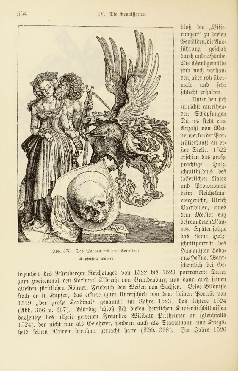 5lbb. 375. ll'aä Wappen mit bcm Sotenfobf. Slubferftt(^ ®ürer§. bio]] bie rimgen 511 biefen Öemä(ben,bie^^(u5= fül)rung geidjal) burc^ anbreöänbe. ^ie Söanbgemätbe finb nod} t)orI}an= ben, aber ro^ über= ma(t unb iei)r fdjledjt erf)a(ten. Unter ben fid) ^nnädjft anreit)en= ben @c^üpfnngen ^ürer§ fte()t eine ^(n^a^l non S0^ei= ftern)erfenber^4?or= trätierfnnft an er= fter 3teüe. 1522 erfc^ien ba^ grope prächtige §04= fd)nittbübni§ be§ faiierüd)en Dlates nnb ^rotonotarS beim Üleic^^fam^ mergeric^t, lUric^ ^arnbuler, eines bent DJkijter eng befreunbeten93^an= neS. (Später folgte baS fteine §04= fc^nittporträt beS §nmaniften @oba= nnSipeffnS. 3Babr= fd)eintid} bei :egen!)eit beS 9Uirnberger Üieid)StageS oon 1522 bis 1525 porträtierte SiDürer ^nm ^meitenmat ben Slarbinal ^Ubrec^t oon ^^ranbenbnrg nnb bann and) feinen Itteften fürftüdjen Gönner, griebrid) ben ^löeifen oon Sadjfen. ^eibe Silbniffe \iad) er in tapfer, baS erftere (pm llnterfd)ieb oon bem Ueinen ^^sorträt oon 1519 „ber gro^e tarbinat genannt) im 3at)re 1525, baS teptere lo24 ^^bb. 5()5 n. 567). Söürbig fd)top fid) biefen perrU^en tnpferftidjbitbniffen Dasjenige bcS allzeit getreuen ^reunbeS SöiUbalb ^lUrfbeimer an (gteidjfallS 1524), ber nidjt nur atS (^eleprter, fonbern and) alS Staatsmann nnb triegS= [)elb feinen 9tamen berühmt gcmadjt patte (^^Ibb. 568). Snt Sabre 1526