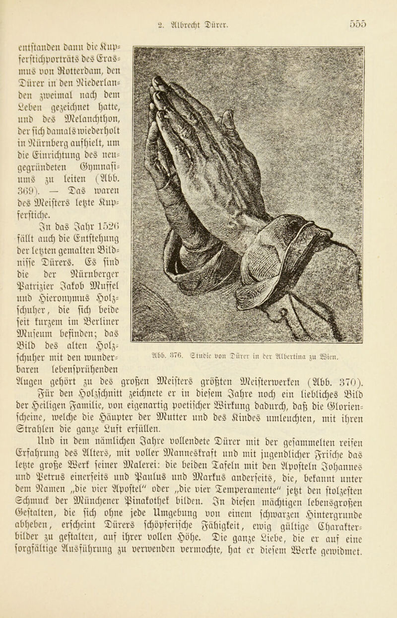 'iHlLn-cdjt Türev. ciUftaiibcu bann biciliip= fcrftidjportrat^? bcv (I'va^5= muv von Oiotterhain, bcn Türer in bcn ^3cieberlan= bcn 5Uicimal uad) bem !^ebeii t]e5etd)iiet ()atte, iinb bc^5 9J^eIand}tI)on, bcr ftd) bamalS nnebeidjoU in ^^Mirubenj ciuf^ielt, um bie @innd}tiing bc§ neu= gegrünbeten @ijmnafi= um§ 511 leiten (5(bb. 3i)9). — maren be§ k)^eifter§ te^te Änp= fcrftidje. Sn ba§ 3al)r 152(> fäUt and) bie (£'nt[tel)nng ber (elften gemalten Silb= nifje ^ürer§. finb bie ber ^lürnberger ^^atrijier Safob SO^nffet nnb §ieront)mn§ §0(5= fd}ul)er, bie jid) beibe feit fur^em im 33ertiner DJhijenm befinbcn; ha§> S3itb be§ alten ]d)ii^er mit ben rnnnber^ baren (ebenfprüf)enben 5(ugen gehört p be§ großen 9}Zeifter§ größten DJ^eiftermerfen (idbb. 370). gür ben .S^tjf^nitt ^eid)nete er in biefem Sa^re nod) ein lieblic^eg 33i(b ber §eiügen gamitie, non eigenartig poetiidjer SSirfung babiirc^, ba^ bie @torien= fc^eine, mel(^e bie §äupter ber äRntter nnb be§ SiinbeS umleuc^ten, mit il)ren 0traf)len bie ganje ßuft erfüllen. llnb in bem nämlichen Sa^re nollenbete ®nrer mit ber gefammelten reifen (Srfal)rnng be§ 511ter§, mit noller 9)7anneöfraft nnb mit jngenblidjer griidje bas lel3te gro^e 2Berf feiner ^Jklerei: bie beiben Xafeln mit ben \Hpofteln Sol)anne^3 nnb i^etrnS einerfeit^ nnb ^^anlu§ nnb 3Q7ar!n§ anberfeitö, bie, befannt unter bem 97amen „bie nier ^Ipoftel ober „bie nier Temperamente je^t ben ftol5eften 0d)mnd ber 9}7ünd)ener $ina!otl)el bilben. Sn biefen mädjtigen lebensgroßen öeftatten, bie fic^ ol)ne jebe Umgebung non einem fdjtnar^en öintergrnnbe abl)eben, erfc^eint TürerS f(^öpferifd)e gübigfeit, einig gültige^ (Sl)arafter= bilber 5U geftalten, auf i^rer nollen §öl)e. Tie ganje i^iebe, bie er auf eine forgfciltige 'i?lnSfül)rnng §u nertnenben o^xmo^^)k, er biefem äöerfe geinibmet. -‘ITG. 0tubic Hon 0ürcv in bcr 5l(bcrttmr xu 23icn.