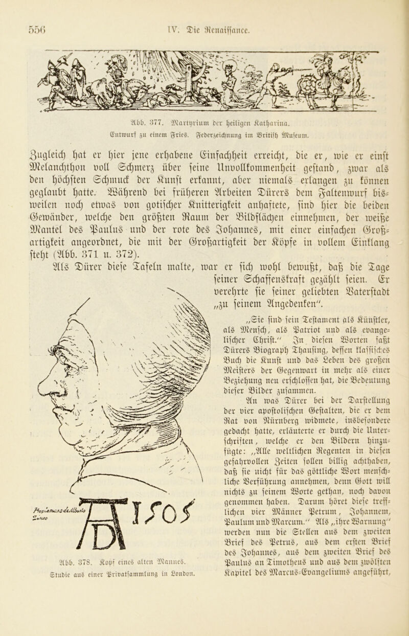 Jlbb. 377. 'Ittartbvium bcr l^eiügcu ilat^aviua. Gntmiirf 511 einem ^rle§. ^ebet5eict)nung im Öritijt) 9)?uieum. 3iu3(eid) I)cit er I)ier jene erhabene (Sinfadj^eit erreicht, bie er, tüie er einft 5!}k(and)t!)c>n notl 0c^mer§ über feine UnüoUfommen^eit geftanb, ^mar ai§> beu ^bdjften @d}mud ber £ünft erfannt, aber nieniaig erlangen 511 fönnen geglaubt ^atte. ^ü^renb bei früljeren ^^Irbeiten ^ürer§ bem galtemnurf bi§= ineilen nod) etina§ non gotifc^er .f^nitterigfeit an^aftete, finb l}ier bie beiben ©emänber, ineld)e ben größten 9ftaiim ber Sßilbflöcben einne^men, ber inei^e ?3tantel be§ ^^^autn§ nnb ber rote be§ 3ol)onne§, mit einer einfadjen Öroü- artigfeit angeorbnet, bie mit ber @rof;artig!eit ber Ä'öpfe in nollem (Sinflang fte^t (ddbb. o71 ii. 372). 511^3 ^ürer biefe Xafeln malte, mar er ficb bemüht, ba^ bie Xage feiner <$c^affen§fraft gejault feien. (Sr neref)rte fie feiner geliebten ^aterftabt „^u feinem Slngebenfen. ,/Sie finb fein ^eftament al§ Zünftler, al§ DJlenfcf), al§ ^^atriot nnb al§ eüange= lifc^er (S:^rift.'' 3n biefen SBorten faßt ^ürer§ ^iograpt) it)aufing, beffen Haffifct.e§ SSud) bie ^unft nnb ba§ Seben be§ groben 93ieifter§ ber ©egenniart in met)r a(§ einer ^egie^nng neu erfd)(offen bie S3ebeutung biefer 33ilber gnfammen. 5(n nia§ ^ürer bei ber 2)arfreGung ber oier apoftolifcben ©eftalten, bie er bem 9iat üon DHirnberg mibmete, in^befonbere gebad)t b^^tte, erläuterte er bureb bie Unter= febriften, meicbe er ben S3Ubern bütäu= fugte: „Me meltticben Ütegenten in biefen gefabrooüen 3^it^n follen billig ad)tbaben, bab fie nicht für ba§ göttliche SBort menfd)= liebe i^erfübrung annebmen, beim ©ott mill nid)t§ 5U feinem SBorte getban, nod) baoon genommen höben. 2)arum bbret biefe treff= lieben oier 9Jtänner ij^etrum, ^oböunem, iPaulum nnb ^Jtarcum. 911?^ „ib^'C 2l'arnung merben nun bie ©teilen au§ bem 5raeiten 'iörief be§ ipetrn§, an§ bem erften iBrief bey 3oböime§, auy bem §meiten !Srief be» 'tsanUiy an 5:imotbeu§ nnb au§ bem sioölften iüapitel be§ 5Jtarcn§;©oangeIinmy angeführt, ^¥tUO 3lbb. 378. Jitopf etneö alten 'KauncS. Stubic au§ einer 'Eritatiammlung in Sonbon.