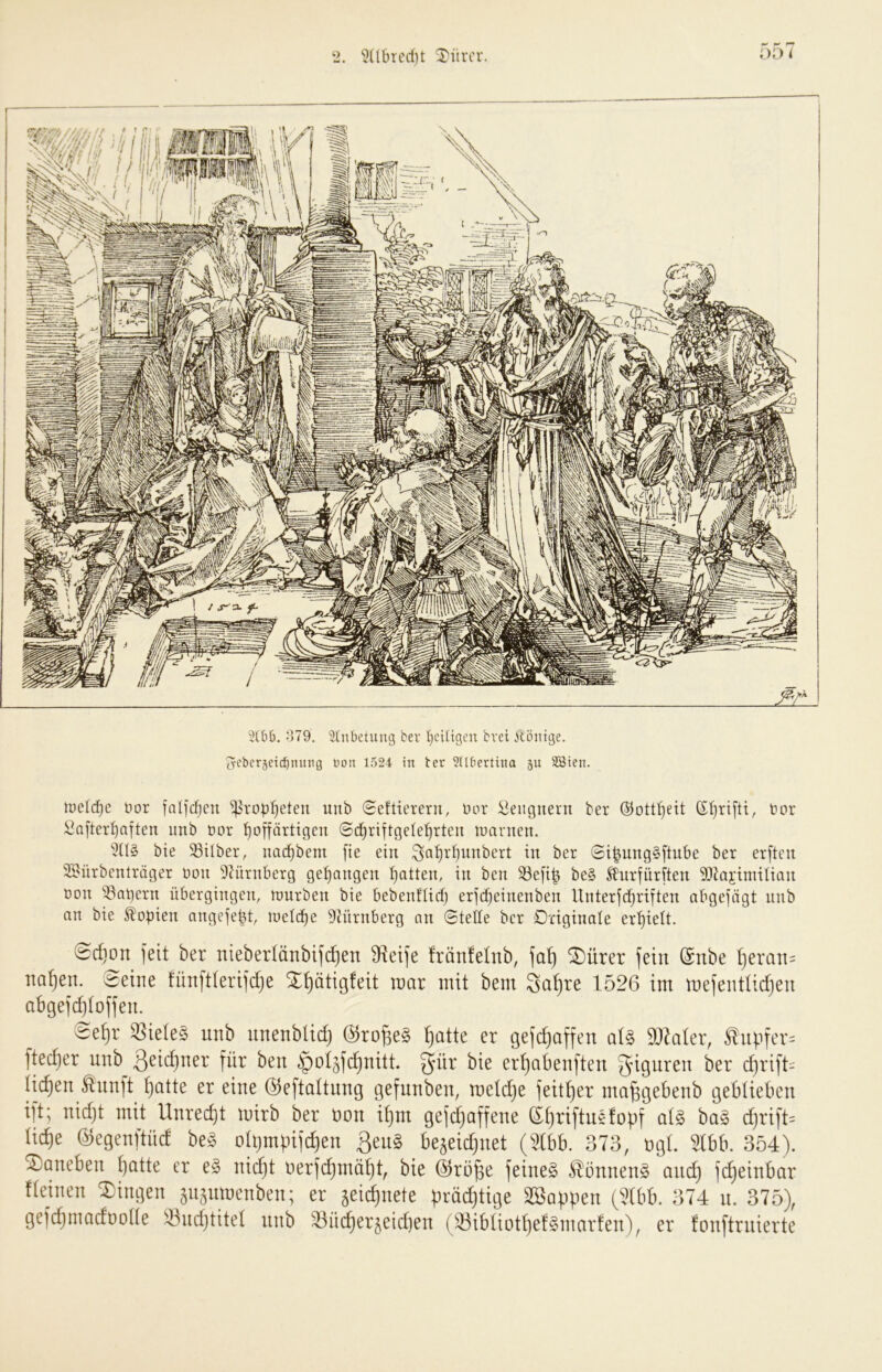 o79. ^2tnbetuug ber I)cUigcu bvei 5löntge. 5eber5ci(^nuiig non 1524 in ter ?Hbertino gu SBien. luclc^e üor faljcfjcn ^ro^if)eten uub Seftierern, Dor :^eiignent ber ©ott^eit t»or i^after^aften imb üor '^offärtigen ©d^riftgele^rteu loanten. bie 33tlber, nad^bem [ie ein ^a^rl)unbert in ber ©i^ungSftube ber erften SBürbenlräger üoit 9?ürnberg gegangen Ratten, in ben 53e[ib be§ ^iirfüriten 9)Jajimitian üon ^Sat)ern übergingen, tuurben bie bebenflicf) erjc^einenben Unterjdjriften abgejägt unb an bie Kopien angefept, loetc^e 9iürnberg an Stelle ber Originale er'^iett. 0d}on jeit ber nieberlänbifc^en 9f^et)e frönfelnb, ^ürer fein (Snbe ijeran- na^en. Seine fünftierifdje X^ätigfeit tnar mit bem 3a^re 1526 im mefenttidjen abgefd)toffen. Se^r ^iele§ unb nnenbUd) (^ro^e§ ^atte er gefc^affen aU SOZaler, ^npfcr= ftec^er unb 3^i<^)ner für ben ^ol^fc^nitt. ^ür bie er^abenften djrift^^ tilgen ^nnft ^atte er eine (^eftaltnng gefnnben, meld)e feitt)er nm^gebenb geblieben ift; nidjt mit Unrecht mirb ber üon i^m gejd)affene Sf)riftn§foüf d)rift= lic^e (^egenftüd be§ ohjmüifd)en ßeng bejeic^net (^b. 373, ügL ^(bb. 354). daneben tjotte er e§ nid)t üerfc^mä^t, bie (^rö^e feinet ^onnen§ ondj fd)einbar fteinen Gingen ^usnmenben; er jeid^nete prädjtige SSappen (5(bb. 374 n. 375), gefdjmadüoüe ^ndjtitet nnb ^nc^erjeidjen (33ibtiott}e!§marfen), er fonftrnierte