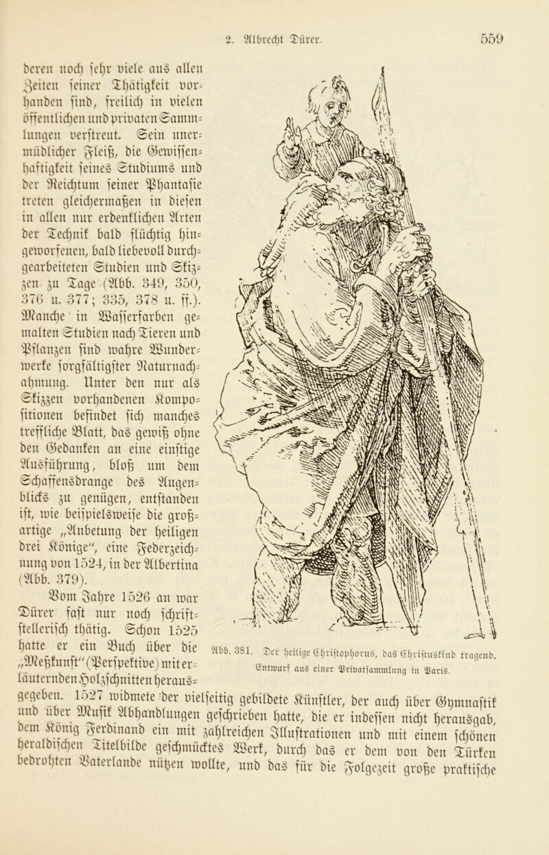 bereit iiod) ief)v tnelc an§> allen ;ieiteii ieiiier ^biitiöfeit nor- l)aiibeit finb, freUid) in meien öftentlidjen nnb priiurten @amm= lnnt]en nerftrent. @ein nner= ntnbltdjer ^lei^, bie @eunf]en= haftigfeit feinet 8tubinm§ unb ber äieic^tum )einer ^Mjantafie treten gteidjerma^en in biefen in alten nnr erben!tid)en 5(rten ber ^ed)nif batb ftüdjtii3 ^in= ^eioorfenen, batb tiebenott bnrd)= gearbeiteten 8tnbien nnb 8!i3= gen §u Xage (5(bb. 349, 350, 37(;) n. 377* 335, 378 u. ff.). 9}knd)e' in SSafferfarben 130= matten 8tnbien nad) Vieren unb ‘^.^ftanjen finb malere 3Snnber= merfe forgfeittigfter 9kturnac^= at)innng. Unter ben nnr ai§> Sfi^jen üor^anbenen Äonipo= fitionen befinbet fid) ntanc^e§ trefftidje ^tatt, ba§ gemi^ of)ne ben 05eban!en an eine einftige '2tuöfüi)rung, btofe um bem 8c^affenöbrange be§ 3(ugen= btid§ ^n genügen, entftanben ift, mie beifpietsmeife bie gro^= artige „i!tnbetung ber f)eitigen brei Könige, eine nnng non 1524, in ber ^tbertina (5(bb. 379). ^om 3at)re 1526 an mar ®ürer faft nur nod) fd)rift= ftetterif^ t^ütig. 8d}on 1525 ^atte er ein ^uc^ über bie „9J7epfunft (iperfpeftioej mit er^' täuternben§o4fcf)nitten^eran§= mb. 381. 4)ci- ^eilige (?ijriitopl;ovu§, ba§ 6^viitu§ftnb trageiib. Gnttourf au§ einer i)SriüatiammIung in ißariS. DielieitiG ge&ilbete tünftler, ber auef) über ©nmnafti! unb über SKuftf 3lbf)anb(ungen ge)(^rieben ^atte, bie er inbeffen nic^t berauSgab, bem ftomg gwbinanb ein mit jaf)Ireicf)en Stluftrationen nnb mit einem fdiönen beralbi|c^en Aitetbilbe gejc^müctteg SBert, bnret) bag er bem non ben Süvten bebrotjten Satertnnbe nflfeen rooHte, nnb bag für bie gotgeäeit grofec prnftifcfje