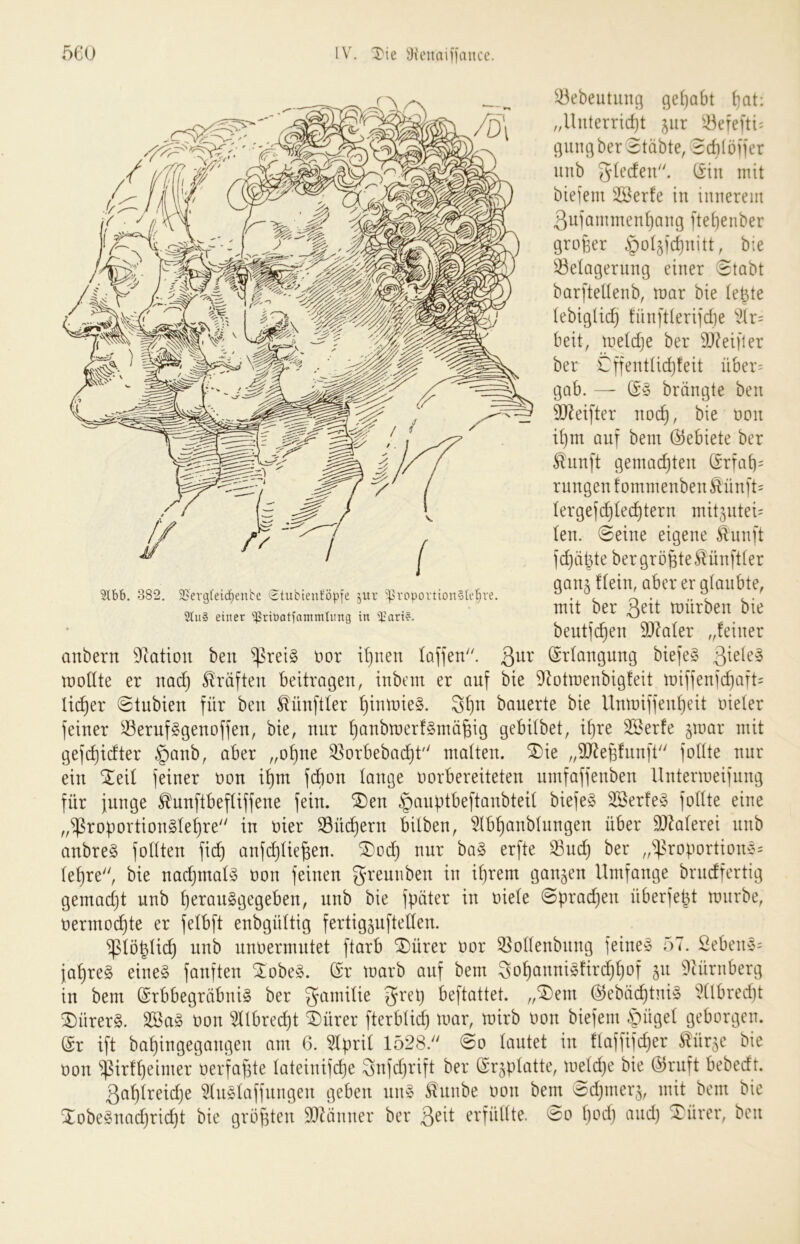 ^43ebeutiing gehabt {]at: „Uuterrid)t ^iir Söefeni^ cjungber Stabte, Scbtöfier unb glecfeu. (£in mit biefem 25Berfe in innerem ßuiammen^ang ]'tet)enber großer ^o^icßnitt, bie 33e(agernng einer Stobt bar[tettenb, mar bie (eßte tebigticf} !ün]'tteri]'d]e ^2tr= beit, metdje ber 9Q?eifler ber €ffenttid)feit über= gab. — ßö brängte ben SJ^eifter noi^, bie oon ißm auf bem (Gebiete ber ^nnft gemachten (Srfab= rnngen f ommenben Äünft= Iergefd)Iecßtern mitjutei' len. Seine eigene ^nnft fdjätite ber größte ^ünftter gau5 fleht, aber er glaubte, mit ber Qeit mürben bie beutfcßen 9)?aler „feiner anbern 9^ation ben ^rei§ oor ißnen laffen'. ßur (Erlangung biefe§ mollte er nai^ Kräften beitragen, inbem er auf bie ^i^otmenbigfeit miffenicßafh lieber Stubien für ben Zünftler ßinmieS. 3ßn bauerte bie linmiffenßeit oieler feiner ^eruf^genoffen, bie, nur ßanbmerf^mäßig gebilbet, tßre 3Serfe §mar mit gefdjidter §anb, aber „oßne 35orbebacßt'' malten, ^ie „SJ^eßfnnft füllte nur ein SEeil feiner oon ißm fdion lange oorbereiteten umfaffenben llntermeifung für junge ^nnftbefliffene fein. *i^en §anptbeftanbteil biefeg 3öerfe^3 füllte eine „^roportionSleßre in oier SBücßern bilben, ^Ibßanblnngen über 9.)Zalerei nnb anbre§ füllten fieß anfi^ließen. ®od} nur ba§ erfte ber „^^roportione^ leßre, bie nacßmal^ oon feinen greunben in ißrem ganzen Umfange brudfertig gemadjt unb ßerauSgegeben, unb bie fpöter in oiele Spradjen überfe^t mnrbe, oermoeßte er felbft enbgültig fertigguftellen. ^lö|lid§ nnb nnoermntet ftarb SDürer oor 33ollenbnng feine» 57. Sebene= jaßre§ eine§ fünften Xobeg. (Sr marb auf bem 3of)anni§firdjßof 511 Dtürnberg in bem (Srbbegröbni^ ber Familie beftattet. ,,^em (^ebaeßtui;» idlbred)t ®ürer§. 3Sa» oon ^llbrei^t ^ürer fterblid) mar, mirb oon biefem öügel geborgen. @r ift baßingegangen am 6. 51pril 1528. So lautet in flaffifcßer ^ürje bie oon ^irfßeimer oerfaßte lateinifeße Snfdjrift ber ©rjplatte, meldje bie (^ruft bebedt. ßaßlreidje 51nölaffnngen geben nn» ^unbe oon bem Sdjtnerj, mit bem bie Xobe§nad)rid)t bie größten 937Önner ber 3^^f erfüllte. So ßod) and) ^ürer, ben 5tbb. 382. 2>ergfeid}enbe 'itubieuföpfe jiu* ^ropovtion§b'{)ve.