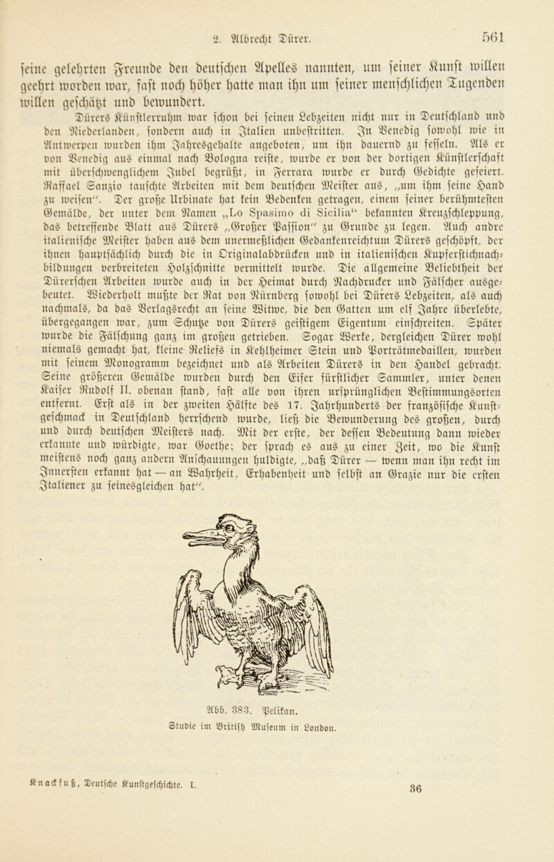 (eine i^e(d)rtcu beutidjen 51pelle§ nannten, um feiner iUinft tniden i]eel)rt inovben tuar, faft nodj t)öber batte man i()n um feiner ntenfd)tidjen Xngenben minen ijcfdiäld nnb betininbert. ^^ürer§ ^ünftterruljm tmir id)Oii bei feiiieu Scb§eiteu nid)t mir in ^cutjd)Ianb luib bcu 'i)cieberlanbcn, ioubetn and) in Italien unbeftritteii. ^-Bcncbici luic in ^tntnicrpeii luurbcn i^m ,^a^rc§gcl)alte angeboten, um i^n bauernb gu feffeln. er noii !i?enebig au§ einmal nad) 33oIogna reifte, miirbe er Hon ber bortigen £ünftlcrfd)aft mit überfdjinenglidjem gilbet begrüfst, in ^errara nmrbc er burd) ÖJebidjte gefeiert. Oiaffaet Snngio taiifd)te ^Xrbeiten mit bem bentfeben 9Jfeifter au§, „um if)m feine öanb gu meifen. ^er grof5e Urbinate t)at fein 33ebenfen getragen, einem feiner berü^mteften ©emölbe, ber unter bem 92amen „Lo Spasimo di Sicilia“ befannten Ä'reusfe^febbung, ba§ betreffenbe 23tatt au§ 2)ürcr§ „©rofjer ^affion'' 5u Ö^runbe gu legen. *i?fud) anbre itaUenifc^e 9J?eifter ^aben ait§ bem unermef5fid)en @ebanfenreid)tum ®ürer§ gefd)öpft, ber i^nen f)auptfäd)Iid) burd) bie iu Originafabbrüdeu unb in italienifd)eu 5^upferftic^uad)= bilbiiugen Perbreiteteu iboljjc^uitte Vermittelt mürbe. 2)ie altgemeiue 93efiebt^eit ber SDürerfdjeu Sfrbeiten mürbe aud) in ber §eirnat burd) 9cac^bruder uub 5äffd)er auSge^ beutet. Söieberfjütt mupte ber 9iat von 9^üruberg fomo’^I bei 2)ürer§ Sebgeiteu, al§ auc^ uadjmaB, ba ba§ 3Serlag§red)t au feilte Söitme, bie ben 65atteu um elf ^af)re überlebte, übergegaugen mar, §um 0d)u|e von 2)ürer§ geiftigem (Eigentum einfdjreiteu. Später mürbe bie ^älfd)uug gau^ im grofieu getriebeu. Sogar Serfe, bergleicfjen ®ürer mof)l uiemalä gemad)t ^at, fleine 9ielief§ in Jl'el)l'^eimer Stein unb ^orträtmebailleu, mürben mit feinem SJtouogramm be5eic^uet uub al§ 5(rbeiten 2)ürer§ in ben ^anbel gebracht. Seine größeren ©enüilbe mürben burd) ben ©ifer fürftlic^er Sammler, unter benen ^aifer Üiubolf II. obenan ftanb, faft ade Von il)ren uriprünglicben S3eftimmung§orten entfernt. (Srft al§ iu ber gmeiten .s^älfte be§ 17. ^aprpuubertS ber fran§öfifd)e ^imft; gefepmad iu 2)eutfc^laub perrfepeub mürbe, liep bie S3emuuberung be§ großen, burd) uub burd) beutfepeu 3)teifter§ uaep. 9[)lit ber erfte, ber beffeu SSebeutung bann mieber erfauute uub mürbigte, mar ©oetpe; ber fprad) e§ au§ gu einer 3dt, mo bie Äunft meifteu§ uod) ganj anbern 31nid)auungen pulbigte, „bafe ®ürer — menn man ipn red)t im ^nnerften erfannt pat — au 2öaprl)eit, (Srpabeupeit uub felbft an (Sfragie nur bie erften ^toliener gu feiue§gleid)eu f)at''. 2166. 883. 'Pelifan. Stuöie im iöritit^ SJtuicum in Sonbon. ftnoetfufe, 2)eutfc6e Stunftßeic^iclUe. l. 36