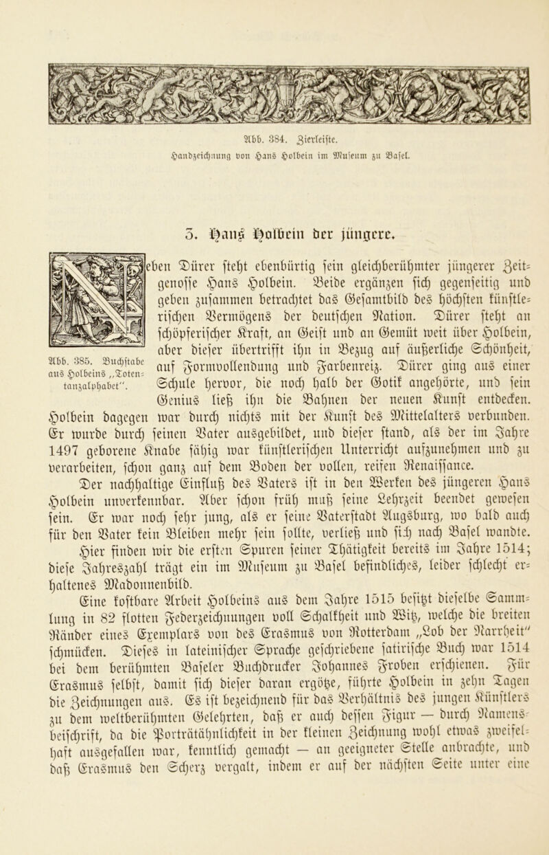 2lbb. 384. 3icvtei[te. .*Qaub5eid)iutng t)on §ans ^olbein im Wuieum jii S3afel. 5» öer jüngere» en ®ürer fte^t ebenbürtig fein g(eid)berü^mter jüngerer 3eit= genofje §an§ ^olbein. 33eibe ergänzen fic^ gegenjeitig nnb geben jnfantnien betrodjtet ba§ ©efanitbUb be§ t)öc^ften fün[tte= rifdjen Vermögens ber bentfdjen Station, ^ürer fte^t an fdjöpferifcber ^raft, an @eift nnb an @emüt njeit über ^otbein, aber btefer übertrifft d)n in SSejug auf äu^erlii^e ©d)ön^eit, g’ormüodenbung nnb garbenreij. ^ürer ging au§ einer tanjatp^bet. @d)ute i)ert)or, bie noi^ ^atb ber ©otif ange^örte, nnb fein ®eniu§ üe^ i^n bie Sahnen ber neuen ^'unft entbeden. §olbein bagegen tnar bnre^ nid)t§ mit ber ^'unft be§ 9JütteIatter§ nerbnnben. ©r ttmrbe burc^ feinen ^ater an^gebilbet, nnb biefer ftanb, aU ber im 3a!^re 1497 geborene ^'nabe fü^ig mar lünftterifi^en Unterricht außunehmen nnb gu nerarbeiten, fi^on gan^ auf bem S3oben ber ootlen, reifen 9ienaiffance. SDer nachhaltige (^'inflii^ be§ 33ater§ ift in bett Sßerten be§ jüngeren §an§ §otbein nnoerfennbar. ^ber fd)on früh mup feine Sehraeit beenbet gemefen fein. (Sr mar nod} fe(}r jung, at§ er feine ^aterftabt 5lng§bnrg, mo batb and) für ben Später fein 33teiben mehr fein fottte, oertie^ nnb fii) nach ^afet manbte. |)ier finben mir bie erften ©puren feiner ^hätigfeit bereite im 3ahre 1514; biefe 3ahre§sahf trügt ein im 9)^iifeum ^u ^afef befinbU^eg, feiber f^fecht er= hafteneS SD7abonnenbifb. (Sine foftbare 5frbeit §ofbein§ an§ bem Sahre 1515 befi^t biefetbe ©amm= fang in 82 flotten geberjeidinungen oofl ©djatfheit nnb SSip, mef^e bie breiten 9iänber eine§ ©^empfarS oon be§ (Sra§mu§ oon Üxotterbam „öob ber 9krrheit fi^müden. ®iefe§ in fateinifdjer ©prad^e gefchriebene fatirifche Sndh mar 1514 bei bem berühmten ^afefer S3iid)bruder 3ohanne§ groben erfchienen. gür @ra§mn§ fefbft, bamit fich biefer baran ergöbe, führte §otbein in jehn Stagen bie 3eid)nnngen an§. (S§ ift bejeichnenb für ba§ ^erhüttniS be§ jungen ^tünftler^S jn bem mettberühmten (belehrten, bah er and) beffen gigur — bnrd) 9^amen§^ beifdjrift, ba bie ^ortrütühntidjfeit in ber fteinen 3^ichniing mot)t etma§ jmeifel'- paft anSgefalten mar, fennttid) gemacht — an geeigneter ©teile anbradjte, nnb bah (5ra§mu§ ben ©d)er§ oergalt, inbem er auf ber nüd)ften ©eite unter eine