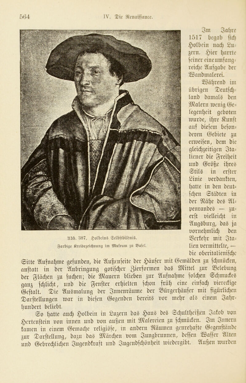 IV. )Hi’natiiaiice. f)(;4 3m 3a()rc 1517 beßob lid) §o(bciu nadj ^u- ^ern. .ßier Ijarrte feiner eineumfang= reiche Aufgabe ber 35^anbma(erei. 3Säi}renb ini übrigen ^entic^= ianb banmis ben 937alern menig (^e= legen^eit geboten mürbe, i^re Ännft auf biefem befon= beren Gebiete §u ermeifen, bem bie gtei(^5eitigen Sta= liener bie ^i^ei^eit nnb @röüe i^re* 0tü§ in erfter ^inie oerbanften, ^atte in ben bent= f(^en etäbten in ber iJ^ö^e bc5 penranbeS — erft oielIeid}t in 5(ng5bnrg, bas ja oorne^mlic^ ben %bh. 387. .^olbcinä 0ctbitbi(bniä. ^Crfc^r mit StQ= farbige Ärciöeäeicbmtng im gjiuieum 511 Sajcl. ttcn Üemtittette, — bie oberitalieniidjc ©ilte Stufna^me gcfunben, bie Slu^eiijeite bet Raufer mit ©emölben ju (d)mücfen, anftatt in ber Vtnbringiimj gotif^cr gierformen bog Siiittet jur Selebnng ber glüd)en ju fucf)en; bie aJiouern blieben jiir 2(nfnal]me fotzen ©djmucfcg ganj fdjiidjt, nnb bie genfter erf)ieltcn fd)on friit; eine einfad) »ierccfige ©eftott. ®ie 2(u8malnng ber Siinenranme ber 23ürgerl)nnfer mit figürtid)en ®Qvftellnngen ranr in biefen ©egenbcn bereits imr met)r als einem 3af)r= tjunbert beliebt. ©0 f)otte an^ §olbein in fingern ba§ §anä beS Sd)nttt)cif3en 3atob non ^ertenftein uon innen nnb non äugen mit itJc'nfereien gn fdjinüden. 3m Snnern tarnen in einem @emad)e retigiöfe, in anbevn iKäumen gcnreljafte ©egenftänbe gnr ^arftetlung, bagu baä äßardjen öom 3nngbninncn, beffen 'Baffer Sitten nnb ©ebred)lid)en 3ngcnbtraft nnb Sugcnbfd)önt)eit wiebergibt. StiiBcn unirben