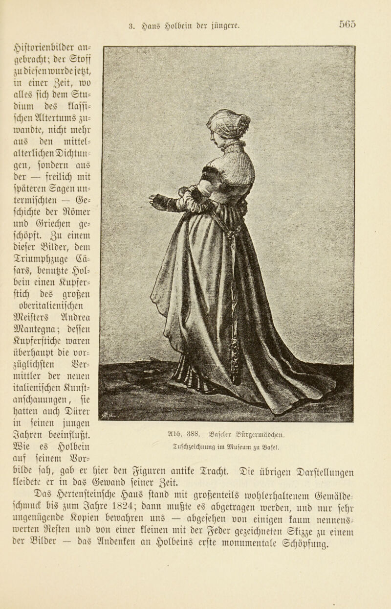 3. .'oolbciii bcr iinincrc r)(;5 ,v>iftoricnbilbcr an- i)cbrnd)t; bcr Stoff ^;,ubicfcit unirbeiebt, in einer allcy fidj beni Stu= biiim bc§ flaffi= fdjcn 'üÜtertinng 511= iimubte, nidjt inel)r ben mittel= alterlid)en®id)tuiu gen, fonbern a\h% ber — freilich mit fpöteren Sagen nii' termifdjten — @e= fd}id}te ber 9iömer nnb ©riedjen ge= fd^öpft. 3^^ einem biefer iöilber, bem Xriumpl^^uge far§, benubte §ol:= bein einen Hnbfer= ftid} be§ großen oberitalienifdjen 9Jdeifter§ 5lnbrea SJdantegna; beffen ^upferftid^e maren überhaupt bie oor^ jüglidjften 3^er= mittler ber neuen italienifchen Ännft= anfdhannngen, fie hatten am^ ^ürer in feinen jungen fahren beeinflnpt. 2öie e§ §olbein auf feinem ®or= 6ilbe in^, gab er ()ier ben Figuren ontife Xroc^t. 3)ie übrigen ®arftennngen tleibcte er in bag ©eraanb feiner ßeit. Wertenfteinfd)e §ang ftanb mit gro^enteilg mofjlerfialtencm ©enüilbe. fcf)nmcf big jum 3ot)re 1824; bann mn^te eg abgetragen merben, nnb nur fef)r ungenngenbe Jlopien bewahren ung — obgefef)en ücm einigen tnnm nenneng^ roerten Dieften nnb oon einer fteinen mit ber geber gejeidtneten ©fijje jn einem ber ®ilber — bag 31nbenten an ipolbeing erfte monnmentate ©dföpfnng. 388. iBajcIer Ü3ürgcrmäbd)en. Iiifd^jeid^iuing im 9JJitfeum ju iBafel.