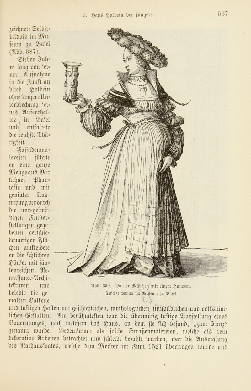 .s. ,'pau^' ,s)oIbciu ber jüngere. 5ctcf)nctc 3clbft= bilbuiö im icum 33aiel O^tbb. 387). Sieben 3cii)= rc lang non ]ei= ncr iHiifnaljme in bie Qnnft an blieb ijolbein ol)ne längere Un= terbredjiing fei- nes i>lufentl)al= teS , in 33afel nnb entfaltete bie reidjfte ^Ijä- tigleit. 5affabemna= lerefen fül)rte er eine gan^e S)?engeauS.9Jiit fü^iter ^^l)an= lafie unb mit genialer i^uS= nnt3imgberbnrd) bie unregelmä= ^igen genfter= ftellungen gege= benen nerfd}ie= benartigen ^lä= d)en umfleibete er bie fdjlic^ten Käufer mit fäu= lenreic^en 9ie= naiffance=5Ird}i= telturen unb 3(66. 390. ä^ajefer 3Dtäbd}en mit einem .jumpen, belebte bie ge= 2uic65eid)nung im SJtnjeum 511 ^ajef. malten Gallone t l nnb Inftigen fallen mit gefd)id}tlidjen, nU)tl)olDgifd}en, finkj)ilblid}en nnb oollStüm- lid)en ©eftalten. 5lm berü^mteften mar bie übermütig luftige TDarftellnng eines SauerntanjeS, nad) melc^em baS §anS, an bem fie fid} befanb, „511m ^0115 genannt mnrbe. 53ebentfamer als foldje ©trafsenmalereien, meldje als rein beforatioe Arbeiten betradjtet nnb fc^ledjt be5al)lt mnrben, mar bie i^lnSmalnng beS 9iatl)anSfaaleS, meldje bem SJ^eifter im Suni 1521 übertragen mnrbe nnb