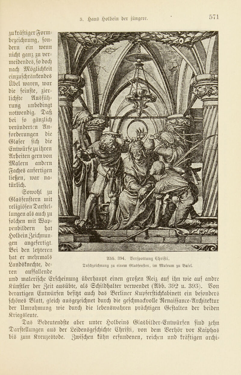 ,'oauv \n^lbcin bcr jüiiiicu'. ,;,iih'äftii]cv[s'Oriii- bc5cidjinnu3, 1*011= berii ein toemt uidjt i}a\v^ 511 oer= meibenbcx\io bod) iiadj !9Jcöi]Ud}fcit cin^ujd)vanfeube^ Übel toaven, tmir bie feiufte, 5ier= lid)l'te 5tu§fü()= rung inibebingt nottDeublg. 2)cib bei 1*0 gän^Ud) Deränberti'u 5(n= forbermtgen bie (SHafer jid) bie @ntmürfejuil)reu ^(rbeiten gerimou 937alern anbern gad)e§ anfertigen liefen, \mx im= türlid). 0otnol)( 51t Ö^lagfenftern mit reügiöien^arftd= lungeu aU and) 511 io(d)en mit 3Sai.i= penbdbern l)at §oIbein3^^id}uun= gen angefertigt. ^ei ben lebteren l)at er mebrmate Sanb§!ned}te, be= ren anffallenbe nnb malerijdje (Srfc^einung überliaiipt einen großen 9ieü anf it)n mie auf anbre Zünftler ber au^übte, ai§> 0d}ilb^aIter bermenbet (^dbb. 392 n. 393). ^^on berartigen (Sntmürfen befi^t and) ba§ SerUner ilnpterj’tid)!abinett ein befonber^ ic^öne§ S3(att, g(eid) au§ge§eid)net biirc^ bie gefdjinadoode 9^enaiiiance=5lrc^iteftnr ber llmrat)nuing mie bnre^ bie lebenSmabren präd)tigen (^eftatten ber beiben .Sirieg§( eilte. Xa§ ^43cbeiitenbfte aber unter ßolbeiiiö ©laebilber=($ntmürfen finb ^ebn Tarfteüiingen an» ber 2eiben§gefd)id)te Cibnfti, rmn beni ^erljör bor i^aipbö^^^ bi§ 511m ^irenje^tobe. Üibn erfnnbenen, reid)cn nnb träftigen ard)i= 2lbb. 394. SSeripottung 6£)riftt. 2uld}5cid)nung 511 einem ©la§jenfter, im 9Jfuieum su 33aiel.