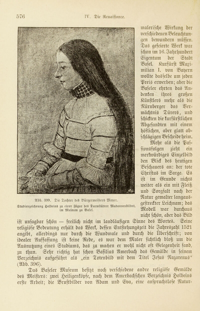 malerijdje SBirfung ber üeridjiebenen ^kleiid)tun' gen benninbern münen. gefeierte 2öer! mar jdjonim lG.3ai}r(}unbert Eigentum ber Stabt Safet. .^iurfürft 9J7a;i;i:: ntUian I. non Satjern rooUte bagfetbe um jeben $reig ermerben; aber bie 33afeter ehrten ba§ ^n= benfen i^re§ großen ^'ünftter§ me^r ai§> bie 97ürnberger ba§ ^er= mä(^tni§ S)ürer§, unb fd}idten bie tnrfürftüc^en ^bgefanbten mit einem ^öfü(^en, aber gtatt ab= fc^tägigen 23efc^eibe ^eim. ijJe^r at§ bie $af= fionSfoIgen §iet}t ein mer!mürbige§ (Singetbilb ben 33tid be§ heutigen S3eic^aner§ an: ber tote (i^riftnS im Sarge^ Ge ift im ©runbe nic^t§ meiter at§ ein mit gtei^ unb Sorgfalt nai^ ber 97atur gemalter tangan§= geftredter Seic^nam; bas 937obetI mar bnri^auö nidjt fd^ön, aber ba§ ^itb ift unfagbar f(^ön — freitid) nid)t im lanbtäufigen Sinne be§ 3®orte§. Seine reügiöfe SBebeutnng erhält ba§ 2öer!, beffen @ntfte^ung§§eit bie 3a^re§§a’^t 1521 angibt, allerbingS nur bnrc!^ bie SBunbmate nnb burc^ bie Überfi^rift; oon ibeater ^tnffaffnng ift feine Stiebe, mar bem SJ^aler fic^tlic^ bto^ um bie 1!Iu§nn^nng eines StnbiumS, baS macben er mof)f nid}t oft ©efegeidjeit fanb, jn tf)un. Sehr ridjtig ^)at \d)on ^afiüuS 5Imerba(^ baS ©emälbe in feinem 35er^eicbniS aufgefüf)rt als „ein Sotenbitb mit bem Sitef 3efnS ^iajarenuS (^b. 396). ^aS ^afefer 937nfenm befild nod) oerfdjiebene anbre reügiöfe ©emiilbe beS 917eifterS: ^mei §eüigenföf)fe, nad) bem 5ünerbad}fd)en ^^erjeidjniS ^olbeinS erfte 5(rbeit; bie S3rnftbifber oon 5(bam nnb @oa, eine anfprnd>:do(e 'liatnr-- 5t£)b. 399. S)te Sod)ter be§ 23ürgermeifter§ '3Jtet)er. Stuhienäeidjnuiig ^olbeinS 511 einer ^igur be§ ®arm[täöter SRabonnenbiltieS, im iöiiijeum 51t S3aiel.