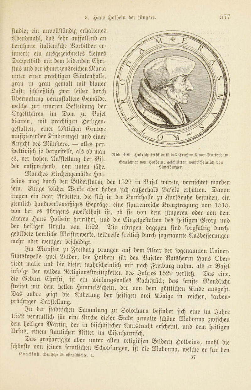 ftubie; ein uiuiollftänbii] cr()altcuc§ “i^lbciibmal)!, ba§ feljr miffaUcnb an bcrü()mte italicnifdje ^orbUber er= innert; ein aiiyge^cidjneteg f(eines Si}obpelbi(b mit bem (eibenben ß^ri= l'tiiS nnb beridjmev^enSreidjenSJ^aria unter einer prädjtigen @än(en()a((e, grau in gran gemalt mit blauer Önft; ]d)(ie6(ic^ ^mei (eiber bnrdj llbermafnng nernnftaltete ©einidbe, meldje §nr inneren ^efteibnng ber Crge(tl)üren im ®om 511 33afe( bienten, mit prädjtigen §ei(igen= geftalten, einer föftlic^en Gruppe mnfijierenber ^inberengel nnb einer 5(nji^t beS 9J7ünfterS, — adeS per= jpeftiüifc^ jo bargeftedt, als ob man eS, ber l^o^en ^(nfftednng ber ^i(= ber entjprec^enb, oon nnten jä()e. SJ^anc^eS Slirdjengemölbe §o(= beinS mag bnrd) ben ^ilberftnrm, ber 1529 in ^aje( mütete, üernid}tet morben jein. (Einige jolc^er 2öerfe aber ^aben fid) an§er()a(b ^ajelS ermatten, ^aoon tragen ein paar ^(rbeiten, bie fic^ in ber &n[t^ade ^arlSrn^e befinben, ein jiem(id) (janbioerfSmä^igeS ©eprage: eine jigurenreii^e Kreuztragung bon 1515, bon ber eS übrigens gtbeifel^aft ift, ob fie bon bem jüngeren ober bon bem älteren §anS §o(bein l^errü^rt, nnb bie @inze(gefta(ten beS (}ci(igen @eorg nnb ber !^ei(igen Urjnia t>on 1522. ^ie übrigen bagegen finb jorgfältig bnrc^= gebübete ()err(id}e OJ^eiftermerfe, teilmeije freilich burc^ jogenannte ^(nSbefjerungen me^r ober meniger beje^äbigt. 3m 937ünfter zu ^reibnrg prangen auf bem 5((tar ber jogenannten Uniber- jitätsfapede ztüei 53über, bie §olbein für ben 33aje(er 3^tatS()errn §anS Cber:: riebt malte nnb bie biejer m,a^rjd)ein(i^ mit nad) greiburg na()m, a(S er S3aje( infolge ber milben dleligionSftreitigfeiten beS Sa^reS 1529 berliei ®aS eine, bie (55ebnrt (^^rifti, ift ein mirfungSbodeS 9la^tftüd; baS fanfte aj^onbüc^t ftreitet mit bem ^eden .§imme(Sjd}ein, ber bon bem göttlichen Kinbe anSgeht. ^aS anbre z^tgt bie Anbetung ber heiligen brei Könige in reicher, färben^ prächtiger ^arftedung. ^ Sn ber ftäbtifdjen (Sammlung zu ©olothnrn befinbet fich eine im Sahre 1522 bermntlich für eine Kircbe biefer (Stabt gemalte fchöne SJ^abonna ztbifchen bem heiligen dJ^artin, ber in bifchöflicher 5lmtStracht erf^eint, nnb bem heiligen Urins, einem ftattlichen dritter im (Sifenharnif^. paS gropartigfte aber unter aden religiöfen SBilbern §olbeinS, molil bie jdjonfte bon jeinen fänitlidjen (Sdjöpfnngen, ift bie ai^abonna, meld)e er für ben Änaeffufe, Seutjcfie ßimftgefcf)id)te. I. 07 3lb6. 400. .^ol5f(i§mttbUbnt§ be§ ®ra§mu§ bon 3ftotterbam. OJeseid^net bon §oIbetn, gefebnitten loobridbeinlicb oon Sü^elburger.