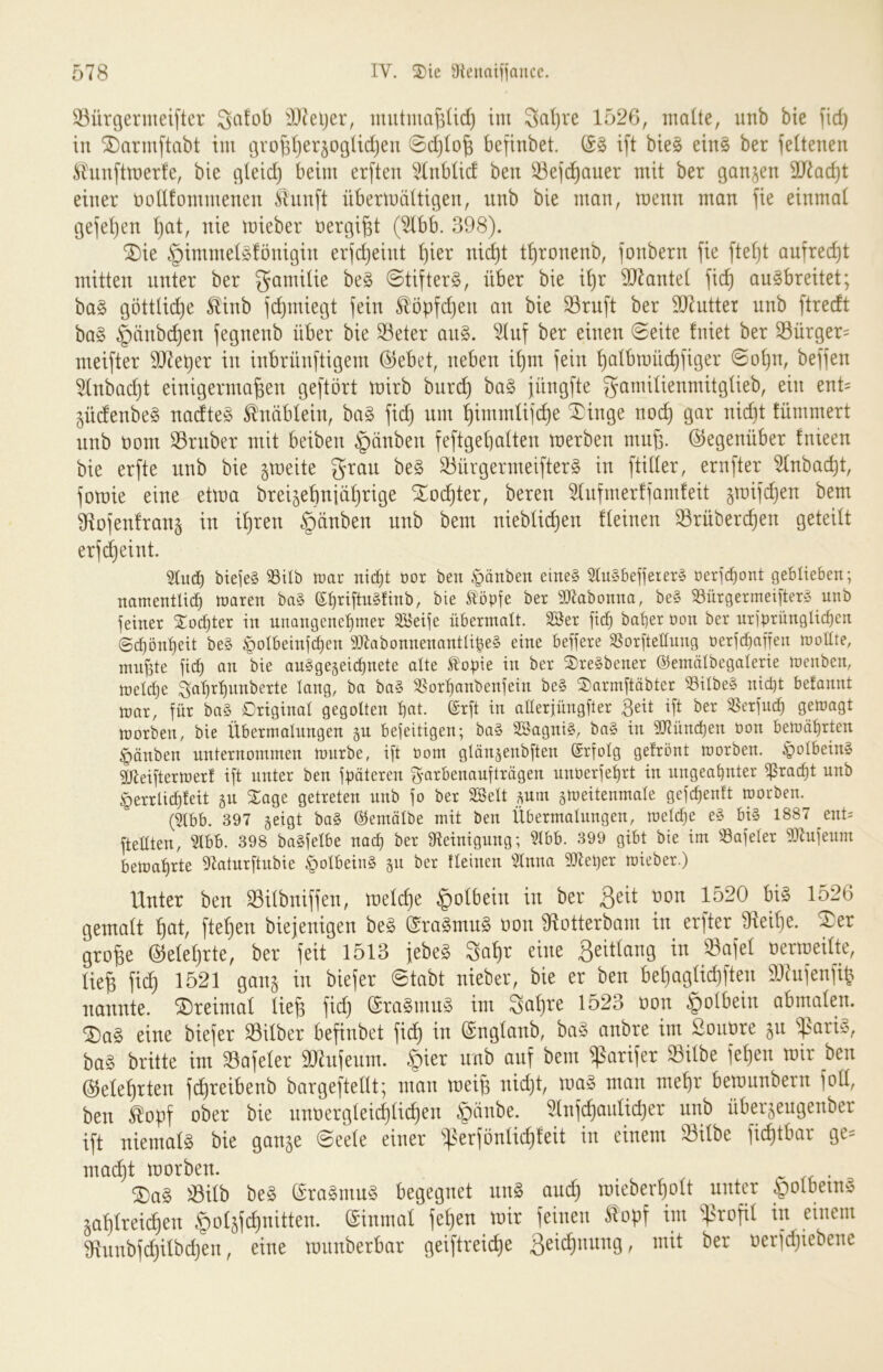33ürgermeifter Qafob äJJeljer, imitmcifsüd) im 3al)re 1526, maüe, unb bie fid) in ^armftabt im t3vo^I}er§ogüd)eu 0d)lo§ befinbet. ift bie§ eins ber feitenen Älunftmerfe, bie erleid) beim er[ten änbüd ben 33ej(^auer mit ber ganzen 9J^ad)t einer nolltommenen ^luu[t übermättigen, unb bie man, menn man jie einmal gejetjen ^t, nie mieber nergi^t (^bb. 398). SDie §immet§fönigin er)c^eint t)ier nid^t t^ronenb, jonbern fie ftef)t aufrecht mitten unter ber gamitie be§ 0tifter§, über bie i^r 9)kntet fic^ au^breitet; ba§ götttid)e ^inb fi^miegt fein Slöpfdjen au bie 23ruft ber 3J7utter unb ftredt ba§ §änb(^eu fegnenb über bie Sßeter an§. 5tnf ber einen 0eite fniet ber S3ürger= meifter 9J7et)er in inbrünftigem ©ebet, neben i^m fein ^atbmüd)figer 0o^n, beffen Hnbadjt einigermaßen geftört mirb bnre^ ba§ füngfte gamitienmitgtieb, ein ent= güdenbeg nadte^B tnäblein, ba§ fieß um ßimmtifeße ^inge noi^ gar nidit fümmert unb Dom 33ruber mit beiben §änben feftgeßatten merben mnß. ©egenüber fnieen bie erfte unb bie gmeite grau be§ 33ürgermei[ter§ in ftider, ernfter ^nbaeßt, fotnie eine etma brei^ebniüßrige Xoeßter, beren 5(nfmer!fam!eit ^tnifeßen bem 91ofen!rau5 in ißren §änben unb bem niebtii^en fteinen Srübereßen geteilt erf(^eint. 5tu(^ biejeS 33Ub tcar niü)t öor ben Rauben eine§ 5tu§beüerer§ üeric^ont geblieben; namentlich maren ba§ ©h^iflngfinb, bie tropfe bet 3)labonna, be§ ^nrgermeifterg unb feiner 2:ocl}ter in unangenehmer SBeife übermalt, äöer fich baher öon ber nrjprünglichen Schönheit be§ ^olbeinjchen aJlabonnenantlipeS eine beffere SSor[tellung üerfchafren mollte, mußte jich an bie au§ge5eid)nete alte topie in ber ®re§bener ©emälbegalerie menben, meldje ^ahrhunberte lang, ba ba§ 'l^orhanbenjein be§ ®arm[täbter S3ilbe§ nicht befannt mar, für ba§ Original gegolten h«t- ®rft ^ aHerjüngfler Beit ift ber SSerfndh gemagt morben, bie Übermalungen gn befeitigen; ba§ Sagni§, ba§ in iÜZünchen t)on bemährten §änben unternommen mürbe, ift oom glän^eubflen ©rfolg gefrönt morben. §olbein§ 3[lleiftermerf ift unter ben fpäteren ^arbenanfträgen unPerfehrt in ungeahnter ißracht unb §errli^feit ju SEage getreten nnb fo ber 2Belt ^um gmeitenmale gef^enft morben. (i?tbb. 397 geigt bo§ Ölemälbe mit ben Übermalungen, meldje e§ bi§ 1887 ent= ftellten, 5lbb. 398 baSfelbe nach ber Steinigung; Slbb. 399 gibt bie im S3afeler SJlufeum bemahrte Statnrftnbie §olbein§ gn ber fleinen Simm SJteper mieber.) Uuter beu SBitbuiffeu, melcße |)oI6eiu iu ber Seit non 1520 bi§ 1526 gemalt f)at, ftefien biejenigen beg ©raSmuS Bon IRotterbam in erfter 0teit)e. ®er grofee @elel}rte, ber ieit 1513 {ebe? 3a^r eine ßeitlang in 93aiel Berroeilte, liefe fiefe 1521 ganj in biefer ©tnbt nieber, bie er ben befeoglicfeften DJinfenfefe nannte, ©reimat liefe fid) eraSmnä im Safere 1523 non ^olbein abmalen. ®a§ eine biejer Silber befinbet fiefe in ©nglanb, ba§ anbre im Sonore jn ba« brüte im Safeler ä«nfeum. §ier nnb anf bem ißarifer Silbe fefeen mir ben ©eleferten fcfereibenb bargeftellt; man meife nid)t, loa« man mefer bemunbern fott, ben Sopf ober bie nnnerglei^licfeen §änbe. Slnfcfeaulicfeer iinb überjeugenber ift niemal« bie gan§e ©eele einer S^^i^^adfteit in einem Silbe fiefetbar ge- mad)t morben. . ®a§ Silb be« ®ra8mu8 begegnet nn« ond) roieberfeolt unter §olbein« jafelreicfeen ^oljfcfenitten. ©inmal fefeen mir feinen Sopf im i^rofil in einem 9innbfd)ilbcfeen, eine mnnberbar geiftreiefee 3sid)nung, mit ber oerfdjiebene