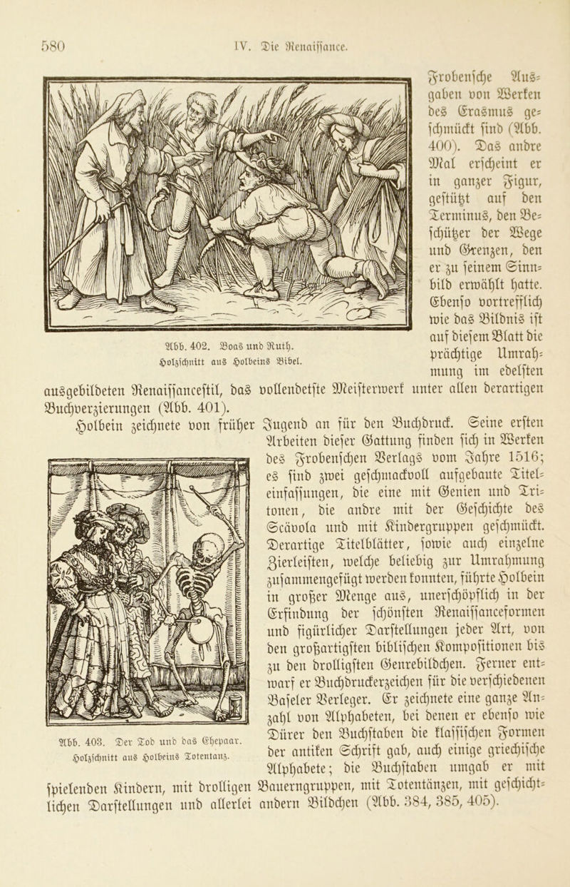 Slbb. 402. 29oa§ imb 9but^. ^oIäi(i)nitt au§ §oIbein§ SSibel. 5yro6enjd)e ^110== gaben non SSerfen be§ (Erasmus ge= ]d}mücft finb (?Ibb. 400). anbre dJkl ereint er in ganzer gigur, ge[tü^t auf ben XerminuS, ben S3e= fi^ü^er ber Söege nnb Okenjen, ben er 5U jeinem @inn= bilb ertüä^tt ^atte. ©benjo nortreffüc^ tüte ba§ ^übni§ ift auf biefem®(att bie ^räc^tige Umra'^; mung im ebelften auSgebilbeten SRenaiffanceftU, ha§> üodenbetfte 90^eiftermerf unter allen berartigen S3u(^^tier5ierungen (5lbb. 401). §olbein ^eidjuete üon früher Sugenb an für ben ^:8ud)brnd. ©eine erften idrbeiten biefer Gattung finben fi^ in Sßerfen be§ grobenfc^en Verlags üom 3a^te 1516; e§ finb ^tnei gefdjtnadüod aufgebaute Xitet' einfaffnngen, bie eine mit Genien nnb Xri= tonen, bie anbre mit ber ©efi^ic^te be§ 0cäoola nnb mit ^inbergruppen gefd)müdt. derartige Xitelblätter, fotüie auc^ einzelne ßierleiften, meldje beliebig ^nr Umraljinung gnfammengefügt tnerben fonnten, führte §olbein in großer 9}^enge au§, unerfd)öpflid) in ber ©rfinbitng ber fd)önften Slenaiffanceformen nnb figürlidjer Xarftellungen feber 5lrt, oon ben grobartigften biblif^en ^ompofitionen bi§ ^u ben brolligften @enrebilbd)en. ferner ent= toarf er Snd)brnder§eid)en für bie oerfcpiebenen 33afeler Verleger. @r ^eidjuete eine gan^e 5ln:= §al)l oon ^np^abeten, bei benen er ebenfo mie Xürer ben ^udjftaben bie llaffifdjen formen ber antüen @d}rift gab, and^ einige griedjifdje llpljabete; bie 53ud)ftaben umgab er mit fpielenben Slinbern, mit brolligen SBanerngruppen, mit Xotentänjen, mit gefd)idjt= licken Xarftellungen nnb allerlei anbern ^ilbdjen (5(bb. 684, 385, 405). 403. S)er Sob unb ba§ (S^epaar. ^oläjcbnitt au§ ^lolbein? Xotentaus.