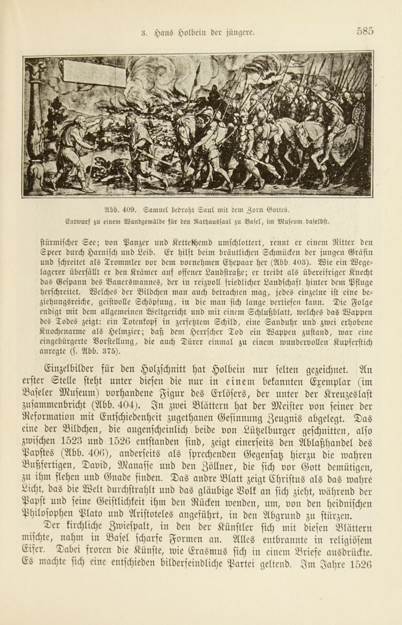 3lbb. 409, ©amuet bebrotjt ©aut mit bcni ©otteö. (SnttDurf äu einem SSanbgemälbe für ben th'atbauSfaat ju SSajel, im ÜJtufeum bajetbft. [türmifd^cr 0ee; üoit ^aiijer uub ^ettel^emb umfc^tottcrt, rennt er einem Siitter ben 0tjeer bnrc^ §arnifd) nnb Seib. ($r beim bränttid)en 0d)mücfen ber iunc^n (iJräfin unb fc^reitet at§ Xrommler bor bent üorne^men ®:^ebaar t)er (5tbb. 403). 2Sie ein 2Sege= tagerer überfällt et ben Krämer auf offener Sanbftro^e; er treibt at§ übereifriger ^necf)t ba§ ©efpann be§ S3aner§manne§, ber in reijoott frieblic^er Sanbfc^aft t)inter bem ^ftnge ^erfd^reitet. 2öetcf)e§ ber SSilbc^en man and) betrod)ten mag, jebe§ einzelne ift eine be= 5iet)nng§reid]e, geiftbotte 0dt)öpfnng, in bie man fid) lange bertiefen fann. Sie ^otge enbigt mit bem altgemeinen äßettgerid^t unb mit einem 0c^tuptatt, metc^e§ ba§ SSapü^i^ be§ Sobe§ geigt: ein Sotenfoüf in gerfe^tem 0c^Üb, eine 0anbut)r nnb gmei ert)obene ^noc^enarme al§ §etmgier; ba^ bem §crrfd)er Sob ein SSapücn guftanb, mar eine eingebürgerte SSorfteltung, bie and^ Sürer einmat gu einem munberbotten ^upferftid^ anregte (f. 2tbb. 375). (SinjelBtlber für ben §o4fd}nitt ^at §oIbein nur feiten ge§eid)net. ^n erfter ©teile fte^t unter biefen bie nur tu einem befannten ©jeinplar (im ^afelec 9}lnfenm) üor^anbene gigur be§ @rlöfer§, ber unter ber Ären^eglaft gnfammenbrid)t (51bb. 404). gn ^mei S31ättern l)at ber SJ^eifter non feiner ber Üreformation mit @ntf(^ieben^eit gnget^anen ©efinnnng 3eugni§ abgelegt. eine ber SSilb^en, bie angenfd)einli^ beibe non Sü^elbnrger gefdfuitten, alfo gmifc^en 1523 nnb 1526 entftanben finb, ^eigt einerfeit§ ben 51bla^l)anbel be§ ^apfte§ (^bb. 406), anberfeit^ al§ fpredjenben 05egenfa^ l)ier§n bie maljren S^u^fertigen, ^anib, 9)^anaffe nnb ben gnllner, bie fic^ nor 0)ott bemütigen, gn il)m flehen nnb @nabe finben. SDa§ onbre 331att geigt d^riftn§ aU ba§ mal)re ßie^t, ba§ bie SSelt burdiftraljlt nnb ba§ gläubige ^ol! an fid) gieljt, mäl)renb ber ^^apft nnb feine 0)eiftlid)!eit i^m ben 9Rüden menben, um, non ben l)eibnifd)en ^l)ilofopl)en ^lato nnb 51riftotele§ angefüffrt, in ben ^bgrnnb gu ftürgen. ®er firc^lid)e Bmiefpalt, in ben ber tünftler fid) mit biefen ^^lättern mifc^te, nal)m in ^afel fdjarfe gönnen an. 5111e§ entbrannte in religiöfem Gifer. Sabei froren bie fünfte, mie (Sra§mn§ fid) in einem Briefe an^brndte. machte fic^ eine entfd)ieben bilberfeinblidje Partei geltenb. 3m 3al)re 1526