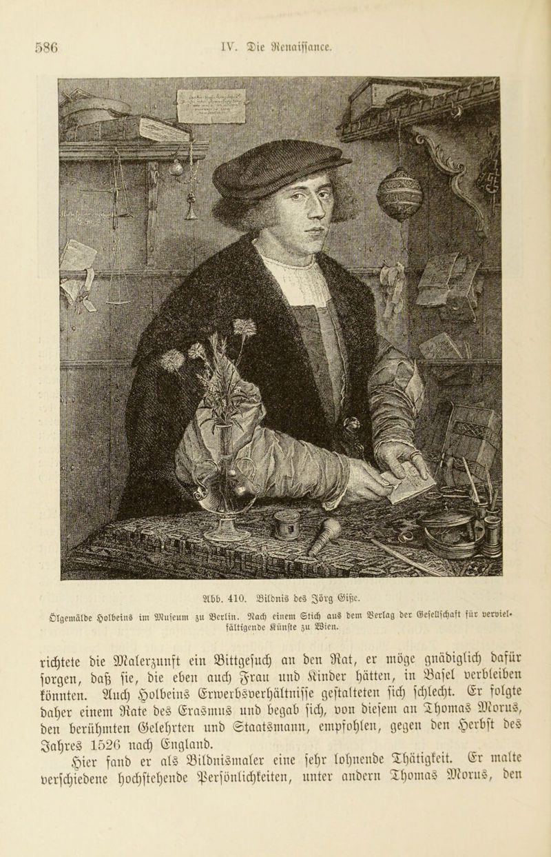 410. SÖUbni§ be§ Ölgemälbe §oIbein§ im 9}Ju|eum gu SSertin. 9iarf) einem ©tid^ au§ bem SSerlag bec @e|ellic^aft für üetöiel* fälttgenbe häufte äu Söien. ri^tete bie SJfafevjimft ein S3ittgefud} an ben 9iat, er möge gnabigUcf) bafür jorgen, ba§ fie, bie eben and) g-ran unb Sbinber i^ätten, in Önjel verbleiben fönnten. Sind) |)olbeinä 6rmerbSoerl)altni)ie geftalteten fid) fd)led)t. @r folgte bnt)er einem 9iate beä ©rnSmnä unb begab fid), von biefem an Sl)omn§ Sliorns, ben bernl)mten ©ele^rten unb ©taatämonn, empfol)len, gegen ben §erbft beS 3at)re8 152G und) önglanb. §ier fanb er nl8 IBilbnigmoler eine fel)r Iot)nenbe S:l)ntigteit. ®r matte nerfd)iebene l)Dd)ftet)enbe i(?erfönlid)teiten, unter nnbern 2t)omn8 aiforii8, ben